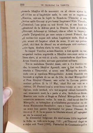 2 9 2 UN P ELER IN A J L A T ÎR N 0 V A
„numele Sfinţilor 40 de mucenici, cu al c&rora ajutor în
„al 12 -lea an al împărăţiei mele, în care an se zugrăvea
„Biserica, eşit-am la luptă în România (Thracia) şi am
„învins oştile Greceşt' şi pre însuşi împăratul Khir Theodo,
0 „Comninul, 1‘am prins cu toţi Boeriî Iul, şi am luat tot
„pământul de la Adrian pănă la Dracea. încă şi cetăţile
„Greceşti, Arbaneşcl şi Sârbeşcl, câte se aflai! în împreju*
„rimile Ţarigradului, pe care cetate o ţineaţi Frâncil, dar
„şi acelea e’ati supus sub mâna împărăţiei mele, fiind că
„nu aveaţi alt împărat afară de mine, D zeu aşa porun­
cind, căci fără de dânsul nu să săvârşeşte nici cuvântul,
„nici fapta. Aceluia slava în veci, aminu!
In timpul Turcilor, acăstă Biserică, a fost spoită cu var,
acoperind vechea zugrăvălă a Sfinţilor care sunt scrişi cu
litere slave, şi se văd ici şi colo, cunoscându-se dintr’ânsa.
Acum Biserica acăsta serveşte garniz6neî militare.
Tot in mahalaua Ţarului Asan, este a 3 a Biserică ve­
che, în numele Sânţilor Apostoli, care a^fost vechia Pa­
triarhie a Tîrnovulul, şi acum este Mitropolia actuală,
unde este şi reşedinţa Mitropolitului. Acăstă Biserică era
încuiată şi sigilată de un an de φΐβ, de când Mitropolitul
el Prea Sânţitul Climent, este exilat la Lovcea pentru
cestiunl politice. Şi Ia 17 Mal, când Noi am voit se o
visităm, DI. Prefect local a avut buna-voinţă să ne o de­
sigileze, unde intrând, vr’o trei sergenţi călcaţi buruenile,
cari crescuseră mari, la o parte şi alta, făcându-ne drum,
Biserica este veche şi lângă ea Palatul Mitropolitan de o
construire asemenea veche. In acea φ , când ne-ati deschis
Mitropolia, se întâmplase şi schimbarea guvernului cu că­
derea Ministerului Stambulov, care o luase Tirno venii ca
un semn bun pentru Spiritualul lor păstor Climent, de
6re-ce şi P. S. Sa se pusese în libertate atunci, şl’l aşteptau
să vie la scaunul şeii.
In Almanahul bulgăresc din anul acesta 1894 imprimat
la Sofia, se vede scris la pag. 713: „căTîrnovul după ce
a că<}ut sub Turci (1393), Patriarhul de Constantinopol a
 
