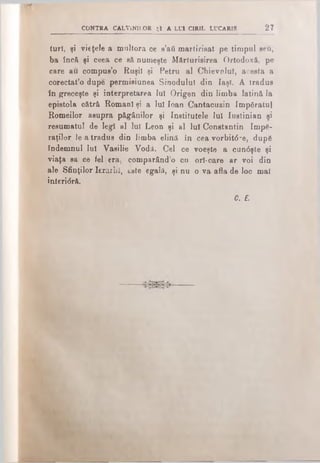 I C p i i
turî, şi vieţele a multora ce s’afi marţirisat pe timpul seu,
ba încă şi ceea ce să numeşte Mărturisirea Ortodoxă, pe
care au compus’o Ruşii şi Petru al Ohievp.luî, acesta a
corectat’o dupe permisiunea Sinodului din Iaşi. A tradus
în greceşte şi interpretarea lui Origen din limba latină la
epistola cătră Romani şi a Iul loan Cantacuzin împăratul
Romeilor asupra păgânilor şi Institutele lui Iustinian şi
resumatul de legi al lui Leon şi al Iul Constantin împă­
raţilor Ie a tradus din limba elină în cea vorbit6-e, după
îndemnul lui Vasilie Vodii. Cel ce voeşte a cun<5şte şi
viaţa sa ce fel era, comparând’o cu ori-care ar voi din
ale Sfinţilor IerarliI, este egală, şi nu o va afla de loc mal
interi<5ră.
C. f.
CONTRA CALVINILOR ţi A LUI CIRIL LUCARIS 27
 