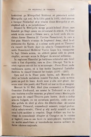 UN PELERINAJ L6 TÎRNOVA 293
îne&rcinat pe Mitropolitul Moldovei să pfietor&că acostă
Mitropolie opt ani, de la 1394 pănă la 1402, când atuncea
a început Patriarhul să’şî trimită direct MitropoliţI al b6î,
rSmâind sub a sa jurisdicţiune“.
Drumul la Mitropolie merge pe sub holmul Hisar, care
formâză pe lângă şosea un zid natural de stâncă. Pe Hisar
esistă acum numai o G6mie mare, pe locul unde din ve­
chime fusese Biserica Sf. Cuvi<5se Paraschevel, In care a
fost puse Sântele el m6şte de împăratul Asan, când le-ati
strămutat din Epivat, şi a esistat acolo pănă ce Tirnovul
s’a cucerit de Turci. Apoi s’a adus In Constantinopol, de
unde Domnitorul Moldovei Vasilie Lupu le-a transportat
în Iaşi. Gdmia ac&ta, un edificii! patrat zidit de piatră
cioplită, serveşte acum la Bulgari de arsenal milităresc.
In regiunea Hisaruluf pe înălţimea colnicului este locul
unde a fost clopotniţa, care se Şice: Cen-teph. Tot în a-
c6stă regiune este alt loc ce se numeşte: Frenc-Hisar, unde
tradiţiunea spune, că a fost închis împăratul Latinilor
Balduin în timpul Domnie) lui Ioniţiă (1197—1207).
Spre sud de la Hisar peste Iantra, sub Muntele <Jis
Sânt se întinde mahalaua numită Turcdscă, unde se trece
peste un pod de lemn. Acolo sunt şi alte mici g£mil, dar
acum sunt t6te pustii, căci Turcii cel mal mulţi au emigrat.
Mercur! la 18 Mal, fiind <ţlna onomastică a Prinţului
Domnitor Ferdinand, am asistat la Tedeumul ce s’a ofi­
ciat înaintea nouilor casarme, pe platoul numit Maxinopole
spre apus de oraşul Tîrnova peste Iantra. Acolo a defilat
armata bulgară, cu un entusiasm patriotic, unde eraţi şi
t6te şc61ele de elevi şi eleve din diferite clase. Αΰ asistat
Prefectul, Primarul, comandanţii armatei, corpul profeso­
ral şi administrativ, Clerul şi alţi mulţi notabili cu totă
ceea-1-altă mulţime a oraşului. Dup6 defilare am fost in­
vitaţi de comandanţii Abagiev şi Caragiov să le visităm
şi lagărul, ceea ce am făcut cu mare plăcere, tratându-ne
cu multă amabilitate şi intonându-ne musica militară di­
ferite cântece naţionale.
 