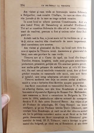 2 9 4 UN PELERINAJ l a TIRNOVA
Am visitat şi casa unde ee întruneşte marea Sobranie
a Bulgarilor, casă numită Citalişce, în care se citesc dife­
rite jurnale şi de la care se trage aeâstă numire.
In acest local se adun& pururea Constituanta. Aici s’a
ales fostul Prinţ Al. Batemberg şi actualul Ferdinand.
Tot aci se constitue Sobrania de câte ori se ivesc chestiuni
mari de resolvat, precum a fost şi unirea celor două Bul­
garii etc.
Ac£stă casă în fine, a jucat mare rol în vechime ca şi as­
tă φ , aici se resolvă t6te chestiunile de mare importanţă,
când necesitatea cere acestea.
Am visitat şi gimnasiul de fete, un local noO f6rte fru­
mos şi spaţios în Tirnova nouă. Asemenea şi gimnasiul de
băeţi, care este provisor în case vechi.
Tîroova are şi o Curte de apel, un local din timpul
Turcilor, frumos, lungăreţ, unde sunt grupate autorităţile
prefecture!, primăriei, poliţiei etc. U n seminar pentru preoţi,
mal multe şc<51e primare de ambele sexe şi vr’o 10 bise­
rici, din cari este şi catedrala construită nouă. Are şi două
grădiol trum08e cu casarmele cele nouă, este ηού făcut
şi spitalul, care atrag admirarea ori-cărui voiajor.
Tîrnova modernă este deja un centru şcolar şi militar,
menit a avea o înrturire bine făcăt6re asupra poporului.
Am făcut cunoştinţă cu venerabilul Doctor V. S. Beron,
un arheolog distins, care ştie bine Româneşte şi este un
bun amic al răposatului Episcop de Roman Păr. Melhisedec,
care asemenea a făcut o escursiune în Bulgaria la Tîr­
nova în 1884, arătându-ne câte-va scrisori de corespon­
denţă a P. S. Sale cătră Doctorul Beron, Am vă4ut şi pe
alt Profesor de arheologie, Dl. Carp Scorpel, un tănăr
inteligent, şi pe un Profesor bătrân Ţaniu Ghencev, care
cun0şte bine Româneşte, şi cari! ne-aii dat câte-va scrieri
ale lor în privinţa cercetărel antice ce ati făcut el în Bul­
garia. Asemenea am făcut cunoştinţă cu Directorul gim-
nasiulul de b&eţl, Dl. P. Tabacov, care a învăţat în gim­
nasiul din Bolgrad, pe când era al României, şi ştie f<5rte
 