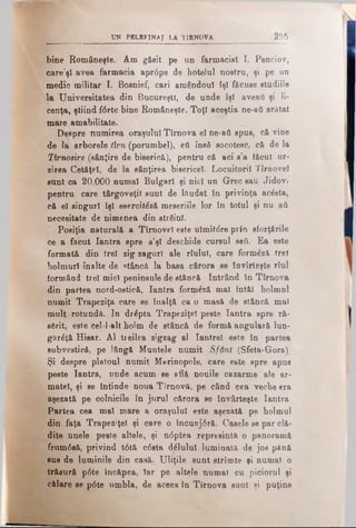 UN PBLBF1NAJ LA 1IRNOVA 295
bine Româneşte. Am găsit pe un farmacist I. Penciov,
oare'şl avea farmacia apr6pe de hotelul nostru, şi pe un
medic militar I. Bosniei, cari am€ndouI fşl făcusestudiile
la Universitatea din Bucureşti, de unde îşi aveaţi şi li­
cenţa, ştiind f<5rte bine Româneşte. Toţi aceştia ne-afi arătat
mare amabilitate.
Despre numirea oraşului Tîrnova e! ne-att spus, că vine
de la arborele tîm (porumbel), eti îns6 socotesc, că de la
lim osire (sânţire de biserică), pentru că aci s’a făcut ur-
zirea Cetăţel, de la sânţirea bisericel. Locuitorii Tîrnoveî
sunt ca 20,000 numai Bulgari şi nici un Grec sau Jidov»
pentru care târgoveţii sunt de lăudat în privinţa ac6sta,
că el singuri îşi esercitâză meseriile lor în totulşi nu a&
necesitate de nimenea din strâinl.
Posiţia naturală a Tîrnoveî este ulmit<5re prin sforţările
ce a făcut Iantra spre a’şl deschide cursul seA. Ea este
formată din trei zig-zagurl ale rîulul, care form&să. trei
holmurl înalte de stâncă la basa cărora se ÎDVirteşte rîul
formând trei mici peninsule de stâncă Intrând în Tîrnova
din partea nord-ostică, Iantra form£ză mal întăl holmnl
numit Trapeziţa care se înalţă ca o masă de stâncă mal
mult rotundă. In dr£pta Trapeziţeî peste Iantra spre ră­
sărit, este cel-1-alt holm de stâncă de formă angulară lun-
găr6ţâ Hisar. Al treilea zigzag al Iantrel este în partea
subvestică, pe lângă Muntele numit Sfânt (Sfeta-Gora),
Şi despre platoul numit M&rinopole, care este spre apus
peste Iantra, unde acum se eflă nouile cazarme ale ar­
matei, şi se întinde noua Tirnovă, pe când cea veche era
aşezată pe colnicile în jurul cărora se învârteşte Iantra
Partea cea mal mare a oraşului este aşezată pe holmul
din faţa Trapeziţel şi care o încnnj6ră. Casele se par clă­
dite unele peste altele, şi n<5ptea represintă o panoramă
frum0să, privind t6tă c6sta d^lulul luminata de jos până
sus de luminile din casă. Uliţile sunt strîmte ţi numai o
trăsură p6te încăpea, Iar pe altele numai cu piciorul şi
călare se p6te umbla, de aceea în Tîrnova sânt şi puţine
 