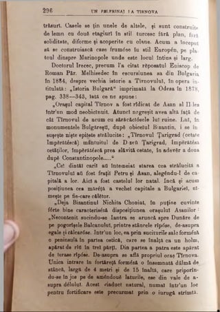 2 9 6 ON PBLFR1NAT I A TIRN O V A
trăsuri. Casele se ţin unele de altele, şi sunt construite
de lemn cu douft etagiurî în stil turcesc fără plan, f j r«
soliditate, diforme şi acoperite cu olane. Acum a început
să se construiască case frum6se îu stil Europ^n, pe pa_
toul dinspre Marinopole unde este locul întins şi larg.
Doctorul Irecec, precum l’a citat răposatul Episcop de
Roman P&r. Melhisedec în escursiunea sa din Bulgaria
în 1884, despre vechia istorie a Tirnovuluî, în opera in­
titulată: „Istoria Bulgară“ imprimată la Odesa în 1878,
pag. 338—343, Iată ce ne spune:
„Oraşul capital Tîmov a fostrîdicat de Asan al Il-lea
într’un mod neobicinuit. Atunci negreşit avea altă faţă de
cât Tîrnovul de acum cu sărâcăctâsele luT ruine. Lui, în
monumentele Bulgăreşti, dupd obiceiul Bizantin, i se în­
suşeşte nişte epiţete strălucite: „Tîrnovul Ţarigrad (cetate
Imp8răt£scfl) mântuitul de D-zeti Ţarigrad, Imperăt£ea
cetăţilor, împdrătâscă prea slăvită cetate, în adevăr a doua
după Constantinopole.....u
„Ce! dintâi carii ati întemeiat starea cea strălucită a
Tirnovuluî ati fost fraţii Petru şi Asan, alegându-1 de ca­
pitală a lor. Aid a fost castelul lor natal. încă şi acum
posiţiunea cea mărâţă a veche! capitale a Bulgariei, ui­
meşte pe fie-care călător.
„Deja Bizantinul Nichita Choniat, în puţine cuvinte
f6rte bine caracterieâză disposiţiunea oraşului Asanilor :
„Necontenit sucindu-se Iantra se aruncă spre Dunăre de
pe pogorîşele Balcanulul, printre stâncele rîp<5se, de-asupra
egale şi călcar6se. Intr’un loc, ea prin suciturile sale form^ză
o peninsulă în partea ostică, care se înalţă ca un holm,
apărat de rtd in trei părţi. Din partea a patra este apărat
de terase rîp0se. De asupra se află propriul oraş Tîrnova.
Unica intrare în fortăreţă formâză o însemnată dâlmă de
stâncă, largă de 4 metri şi de 15 înaltă, care priporîn-
du-se în jos pe de amândouă laturile, ese din vale de a-
supra d£lulul. Acest /iaduct natural, numai într’un loc
pentru fortificare este precurmat prin o iurugă strimtă.
 