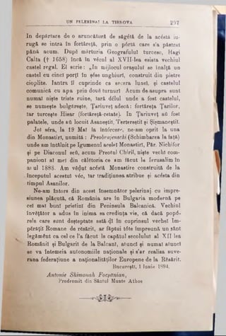 UN PELERINAJ LA U R N OVA 2 9 7
Id depărtare de o aruncătură de săg&ă de la acâstft iu-
rugă se intra în fortăreţă, prin o p6rtă care s’a păstrat
pănă acum. Dup6 mărturia Geografului turcesc, Hagi
Calia (f 1658) încă în v6cul al XVII-lea esista vechiul
castel regal. El scrie: „In mijlocul oraşului se înalţă un
castel cu cinci porţi în şăse unghiuri, construit din pietre
cioplite. Iantra îl cuprinde ca secera lunel, şi castelul
comunică cu apa prin două turnuri Acum de asupra sunt
numai nişte triste ruine, Iară dălul unde a fost castelul,
se numeşte bulgăreşte, Ţariuveţ adecă: fortăreţă Ţarilor,
Iar turceşte Hisar (fortăreţă-cetate). In Ţariuveţ aii fost
palatele, unde βύ locuit Asaneştil, Tertereştil şi Şişmaneştil.
Joi săra, la 19 Mal la întdrcere, ne-am oprit la una
din Monastirl, numită : Preobrajenschi (Schimbarea la faţă)
unde am întâlnit pe Igumenul acelei Monastirl, Păr. Nichifor
şi pe Diaconul seâ, acum Preotul Chirii, nişte vechi com­
panioni al mei din călătoria ce >m făcut la Ierusalim în
arul 1888- Am vădut acostă Monastire construită de la
vînceputul acestui νέο, Iar tradiţiunea atribue şi acesta din
timpul Aeanilor.
Ne-am întors din acest însemnător pelerinaj cu impre-
siunea plăcută, că România are în Bulgaria modernă pe
cel mal bun! prietini din Peninsula Balcanică. Vechiul
învăţător a adus în inima sa credinţa vie, că dacă pop<5-
rele care sunt deşteptate astă zi cuprinsul veche! îm­
părăţii Romane de rSsărit, ar făptui t6te împreună un sânt
^ legământ ca cel ce l’a făcut la capătul secolulnl al XII lea
v Românii şi Bulgarii de la Balcani, atunci şi numai atunci
se va întemeia autonomiile naţionale şi s’ar realisa suve­
rana federaţiune a naţionalităţilor Europene de la Răsărit.
Bucureşti, 1 Iunie 1894.
Antonie Shimonak Focşănian,
Prodromit din Sântul Mante Athos
— —
 
