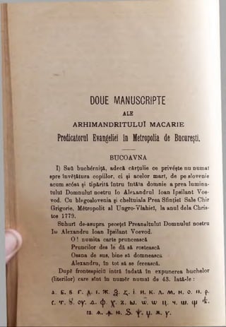 DOUE MANUSCRIPTE
ALE
A R H IM A N D RITU LU I M ACARIE
Predicatorul Evangeliei în Hetropolia de Bucureşti
BUCOAVNA
I) Saâ buchărniţă, adecă, cărţulie ce priveşte nu numai
spre învăţătura copiilor, ci şi acelor mari, de pe slovenie
acum sc6să şi tip&rită întru întâia domnie a prea lumina­
tului Domnului noetru Io Alexandrul loan Ipsilant Voe-
vod. Cu blfgoslovenia şi cheltuiala Prea Sfinţiei Sale Chir
Grigorie, Mitropolit al Ungro-Vlahiel, la anul dela Chris­
tos 1779.
Stihuri de-asupra peceţel Preanaltulul Domnului noetru
Ifa> Alexandru loan Ipsilant Voevod.
O ! numita carte pruncească
Pruncilor des le d& să rostească
Osana de sus, bine să domnească
Alexandru, în tot să se fereaecă.
După frontespicitS intră îndată în expunerea buchelor
(literilor) care sînt în număr numai de 43. Iată-le :
A. C. B. Γ . f. K . g . 2;. î. Η. κ . Λ. Μ . N. O. II. (>·
c. t . oy. ux. φ . z. u . u). w μ. m. ui. ψ
ra. a . w. S. U. * . y.
 