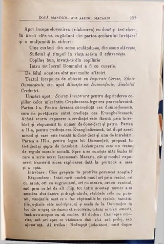 docA m a n u s c r , a l b a r h i m . m a c a r i r 299
Apoi începe elovenirea (silabisirea) cn două şi trei slove,
tn urmă câfe-va rugăciuni din partea şcolarului învăţăcel
şi o mulţumită în stihuri:
Cine curând din somn sculându-se, din somn slăveşte
Sufletul şi timpul în viaţa acâsta îl zdăvenfişte.
Copilaş bun, !nvaţă*te din copilărie
Intru tot lucrul Domnului a fi cu cueerie.
D e felul acestora sînt mal multe sf&tuiri.
Textul începe ca de obiceiA cu Împărate Ceresc, Sfin/e
Dumnezeule, etc. apoi Milueşte-me Dumnezeule, Simbolul
Credinţei.
Urmăză apoi: Scurtă Învăţătură pentru deprinderea co­
piilor celor mici întru Creştineasca lege cea pravoslavnică.
Partea I-a. Pentru fireasca cunoştinţă cea dumnedeească,
care ne povăţueşte cătră credinţa cea Evanghelicească.
Ac&tă scurtă expunere a credinţei este făcută prin între­
bări şi răspunsuri în număr de două-^ecl şi patru. Partea
a Ii-a, pentru credinţa cea Evanghelicească, tot după acest
metod şi care este tratată îndou€-4ecI şi una de întrebări.
Partea a III-a, pentru legea Iul Dumnedeii, propusă în
trel-^ecl şi şapte de întrebări. Acostă parte este un tratat
de regule morale socială. Spre a se cun6şte atât limba in
care a scris acest Ieromonah Macarie, c&t şi modul expu­
nere! transcriu aicea explicarea dată la porunca a şasa
şi a opta.
Întrebare: Cine greşeşte în protriva poruncel aceştia ?
Răspundere: întâi carii om<5ră omul ori prin reabol, ori
cu armă, ori cu sugrumatul, ori cu otrava, ori ou veninul,
sati. prin ce fel de alt chip, tot întru arestaşi număr a să
număra sînt dat6re şi dezghinările, răzb0ele căle cu pum­
nii, v&ndările oştii ce o fac căpiteniile în răzb<5e, hainătă-
ţile, oştirile căle nedrăpte, ci şi acela de la Dumne4eu în
loo de ucigaş de <5meni eă socoteşte, măcar şi n’afl omorît,
însă avu acopos ca să om<5re. Al doilea: Carii spre orao-
rîre, satk ori spre ce Vătămare dati sfat sail prilej, sad
ajutorinţă. Al treilea: Nedrepţii judecători, carii dupre
 