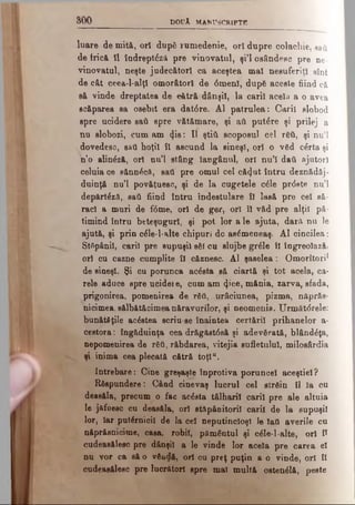 8 0 0 DOUĂ MANUSCRIPTE
luare de mită, ori după rumedenie, ori dupre colachie, sati
de frică îl îndrept£z& pre vinovatul, şi’l osândesc pre ne­
vinovatul, neşte judecători ca aceştea mal nesuferiţi sînt
de cât ceea-l-alţl omorâtorl de 0menl, după aceste fiind câ
Bă vinde dreptatea de eătră dânşii, la carii acela a o avea
scăparea sa osebit era dat0re. Al patrulea: Oaril slobod
spre ucidere sati spre vătămare, şi afl putere şi prilej a
nu slobozi, cum am <ţis: II ştiti scoposul cel Γδύ, şi nu’l
dovedesc, sati hoţii îl ascund la sineşl, ori o văd cărta şi
n’o alinăză, ori nu’l stâng laugânul, ori nu’l daţi ajutori
celuia ce sănnâcft, sati pre omul cel c&(Jut întru deznădăj-
duinţă nu’l povăţuesc, şi de la cugetele c£le prdste nu’l
depărt^zâ, sati fiind întru îndestulare îl lasă pre cel să-
rad a muri de f0me, ori de ger, ori îl văd pre alţii pă­
timind întru beteşuguri, şi pot lor a le ajuta, dara nu le
ajută, şi prin c£le-l*alte chipuri dc as0meneaş. Al cincilea:
Stăpânii, carii pre supuşii săi cu slujbe grăle îl îngreolază*
ori cu cazne cumplite îl căznesc. Al şaselea: Omorîtori*
de sineşl. Şi cu porunca acăsta să ciartă şi tot acela, ca­
rele aduce spre ucideie, cum am <Jice, mânia, zarva, sfada,
prigonirea, pomenirea de răii, urâciunea, pizma, nftprăs-
nicimea, sălbfttăcimea năravurilor, şi neomenia. Următ<5rele:
bunătăţile acăstea scriu-se înaintea certării prihanelor a-
cestora: îngăduinţa cea drăg&st0aă şi adevărată, blândăţa,
nepomenirea de răti, răbdarea, vitejia sufletului, milosârdia
şi inima cea plecată cătră toţl“.
întrebare: Cine greşaşte înprotiva poruncel aceştiel?
Răspundere: Când cinevaş lucrul cel străin îl Ia cu
deasăla, precum o fac acăeta tâlharii carii pre ale altuia
le jafoesc cu deasăla, ori st&pânitoril carii de la supuşii
lor, Iar puternicii de Ia cel neputincioşi le laO averile cu
năprăsnicime, casa, robii, pământul şi căle-l-alte, ori î*
cudeasâlesc pre dânşii a le vinde lor acela pre carea el
nu vor ca să o văodă, ori cu preţ puţin a o vinde, ori îl
cudeasâlesc pre lucratori spre mal multă ostenălâ, peste
 