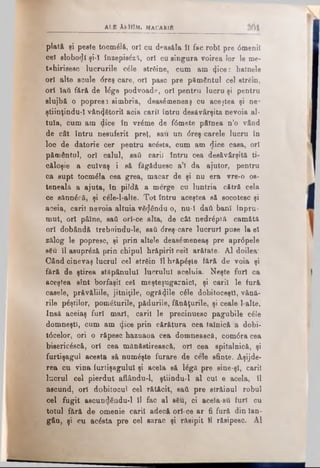 ALB AfctolM. M A C A R li
plată şi peste tocmâlă, ori cu deasăla ÎI fac robi pre 0meniî
cel slobod! şi-ϊ înzepisăzţ, ori cu singura voirea lor le me-
tahirisesc lucrurile c6le străine, cum am tjice: hainele
ori alte scule dreş care, ori pasc pre pământul cel strein,
ori lati fără de l£ge podvoade, ori pentru lucru şi pentru
slujbă, o popresî simbria, deas6meneaş cu acestea şi ne*
ştiinţindu-ϊ vânătorii acia carii întru desăvârşita nevoia al­
tuia, cum am dice în vrăme de f<5mete pâinea n’o vând
de cât întru nesuferit preţ, sau nn <5reş carele lucru în
loc de datorie cer pentru acăsta, cum am dice casa, ori
pământul, ori calul, safi carii întru cea desăvârşită ti­
căloşie a culvaş i să fâgăduesc a;î da ajutor, pentru
ca supt tocmâla cea grea, macar de şi nu era vre-o os­
teneală a ajuta, în pildă a merge cu luntria cătră cela
ce sănnâcă, şi c£le-l-alte. Tot întru aceştea să socotesc şi
aceia, carii nevoia altuia vâ^ându o, nu-I daţi ban! înpru-
mut, ori pâine, safi ori-ce alta, de cât nedrâptă camătă
ori dobândă trebiiindu-le, saâ <5reş-care lucruri puse la el
zălog le popresc, şi prin altele deasămeneaş pre apr6pele
86u îl asuprâză prin chipul hrăpiril cei! arătate. Al doilea:
Când cinevaş lucrul cel străin îl hrăpâşte fără de voia şi
fără de ştirea stăpânului lucrului aceluia. Neşte furi ca
aceştea sînt borfaşii cel meşteşugarnicl, şi cari! le fură
casele, prăvăliile, jitniţile, ogrâijile câle dobitoceştî, vână*
rile pâştilor, pomâturile, pădurile, fânăţurile, şi ceale l-alte.
Insă aceiaş furi mari, carii le precinuesc pagubile câle
domneşti, cum am (Jice prin cărătura cea tainică a dobi-
t0celor, ori o răpesc haznaoa cea domnească, com6racea
bisericâscă, ori cea mănăstirească, ori cea spitalnică, şi
furtişagul acesta să numâşte furare de cele sfinte. Aşijde-
rea ou vina furtişagului şi acela să lâgă pre sine-şî, carii
lucrul cel pierdut aflându-1, ştiindu-l al cui e acela, îl
ascund, ori dobitocul cel rătăcit, saâ pre străinul robul
cel fugit ascundându-1 îl fac al s6u, ci acela-sti furi cu
totul fără de omenie carii adecă ori-ce ar fi fură din lan-
gân, şi cu acâsta pre cel sarac şi răsipit H răsipesc. Al
 