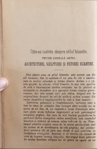 Câte-va cuvinte despre stilul bizantin.
PRIVIRE GENERALÂ ASUPRA
ARCHITECTURE!, SCULPTOREI ŞI P1CTUREI BIZANTIN
Sînt păreri cum că stilul bizantin este numai aşa dis
stil bizantin, dar în realitate el nu este de cât o ameste­
care de motive orientale şi forme clasice. Acesta e o pă­
rere greşită. In adev£r, stilul bizantin în mal t<5te speciile
de artă a împrumutat motive orientale, Iar în pictură şi
sculptură cu deosebire şl-a apropiat forme clasice greco-
romane, dar t0te aceste nu’l pot ridica dreptul sett de
originalitate, dreptul de stil de şc61ă şi acesta tocmai din
causa timpului şi împrejurărilor în cari a luat naştere.
Inrîurirea puternică a Creştinismului, înrîurire care a
fost în stare să schimbe faţa întregel stări sociale nu se
putea să nu dea, să nu impună o nouă direcţiune artei,
care pănă acum înflorise împrejurul şi sub patronaglul
templelor păgâne, dar care de aici înainte punându-se în
serviciul ideilor evangelice cădea nemijlocit sub controlul
bisericel şi trebuia să urmeze calea indicată de ea. Fana­
tismul primilor creştini cerea de la artişti producţiun! cari
nu numai să se deosibească de cele păgâne; dar produc-
ţiunl artistice cât să p<5te mal ideale şi mal potrivite cu
învăţătura evangeliel. Artistul, şi el creştin, nu numai că
voia să împace cerinţa timpului, dar singur fiind pătruns
de acelaş fanatism religios nu se putea ca opera să nu
 