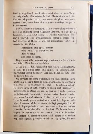 ALB ARHlM. MACABlB 303
toril şi măgulitorii, carii orî-ce dobândesc cu mom£la şi
cu măgulisâla, t<5te acestea le fur&. Multe şi de multe ίέ·
liurl sînt chipurile răpirii, care macar de şi nu fueără nu­
mărate aicea, În3& lesne dintru a'ăeti socotinţă să pot a
fi cunoscute".
II) Viaţa Sfântului Ioanu(lul) a Damaschinu(lul), sc0să din
eliinie şi afierosită sfintei Mănăstire! CernicAI, în filele prea
luminatului Domnului nostru Ιω Nicolae Constantin Ca·
ragea Voevod, ţiind arhipăstoreasca cârmă a Ungro-Vla­
hiel Grigorie al II-lea, la anul cel mântuitoriu 1782. Ia­
nuarie în 21. Stihuri:
Damaschin prin optitâ cântare
ţ)ice, v£cul opt sfârşit nu are.
In care saltă
Câţi bine se luptă.
Du(.S acest titlu urmează o precuvântare a Iul Macarie
sub titlu: Mică înainte cuvântare.
„Iubitului şi duhovnicescului met! intru Domnul frate,
şi celui de o slujire întru c£le tainice, Iul Gheorghie nă-
stavniculul sfintei Mănăstiri Cernicăl, bucurie şi t6te c6le
de îndoită fericire,
Cu cuviinţă era întru Domnul, Iubite frate, precum întru
altele, aşa şi întru taina şi darul cuvântului, cunoscător a
fi neştine şi de înălţimea lucrului, şi de măsura putinţi*
lui întru carea sâ află. Pentru ca nu ca unii îndrăzneţi ţi
nechipzuitor de starea ce are, şi disa să o aude, priatene
ce înlâuntriştl întru rostiri tainice, haina darului cuvân­
tului ne avându-o? ştim dar şi câte îl urmară celui ne gata
intrat la masă, gr<5za ruşinel şi a mustrării, legarea mâi­
nilor, încetarea pâclel, şi câte-s de faţă precepătorilor. Ci
însă şi dupre psalmistui, nici păcătosului i sâ dă roâtirea
povestirii întru οέΐβ albe ale luminel. Cft de este lucru a
cugeta de c£le sfinte, cu cât mal vârtos a le da ecrieril
c£le tainice. A curaţilor numai fiind acâsta şi a acelora
câţi prin legiuita pătimire, îndoit să inţelepţiră, din raza
 