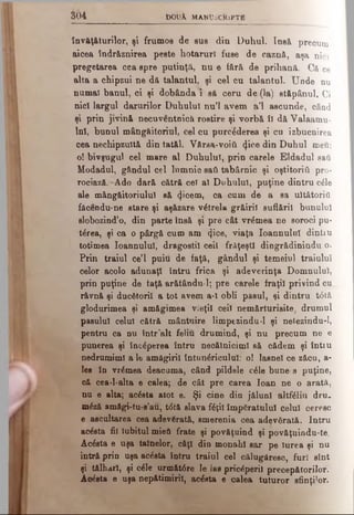învăţăturilor, şi frumos de sus din Duhul. Insă precum
aicea îndr&znirea peste hotarurl fuse de caznă, aşa nici
pregetarea cea spre putinţă, nu e fără de prihană. Că ce
alta a chipzui ne dă talantul, şi cel cu talantul. Unde nu
numai banul, oi şi dobânda 1 să ceru de {la) stăpânul. Ci
nici largul darurilor Duhului nu’l avem a’l ascunde, când
şi prin jivină necuventnică rostire şi vorbă îl dă Valaamu-
lnî, bunul mângăitoriul, cel cu purrâderea şi cn izbucnirea
cea nechipzultă din tatăl. Vărsa-νοίύ (jice din Duhul meu:
o! bivşugul cel mare al Duhului, prin carele Eldadul saii
Modadul, gândul cel lumnic sail tabârnic şi oştitoriii pro-
rociază. Ado dară cătră cel al Duhului, puţine dintru căle
ale mângăitoriulul să tjicem, ca cum de a sa ultătoriti
făcendu-ne stare şi aşăzare vetrela grăiril suflării bunului
slobozind’o, din parte însă şi pre cât vremea ne soroci pu-
târea, şi ca o pârgă cum am «ţioe, viaţa Ioannulul dintru
totimea Ioannulul, dragostil ceil frăţeşti dingrădinindu o.
Prin traiul ce’l puiu de faţă, gândul şi temeiul traiului
celor acolo adunaţi întru frica şi adeverinţa Domnului,
prin puţine de faţă arătându-1; pre carele fraţii privind cu
râvnă şi ducâtoril a tot avem a-l obli pasul, şi dintru t<5tă
glodurimea şi amăgimea vieţii cei! nemărturisite, drumul
pasului celui cătră mântuire limpezindu-1 şi nelezindu-1,
pentru ca nu într'alt feliu drumind, şi nu precum ne e
punerea şi încăperea întru necălniciml să cădem şi întiu
nedrumiml a le amăgirii întunâriculul: o! lasnel ce zăcu, a-
les în vremea deacuma, când pildele câle bune s puţine,
că cea-l*alta e calea; de cât pre carea loan ne o arată,
nu e alta; ac£sta atot e. Şi cine din jălunl altfâliu dru.
mâză amăgi-tu-s’au, t<5tă slava fâţil împăratului celui ceresc
e ascultarea cea adevărată, smerenia cea adevârâtă. Intru
aclsta fii Iubitul mieii frate şi povăţuind şi povăţuindu-te.
Âcâsta e uşa tainelor, câţi din monahi sar pe Iurea şi nu
intră prin uşa acâsta întru traiul cel călugăresc, furi sînt
şi tâlhari, şi căle urmăţ6re Ie las priceperii precepătorilor.
Acesta e uşa nepătimiril, acăsta e calea tuturor sfinţilor.
3 0 4 b O tΐλ M A N tJiC ftlP T i
 