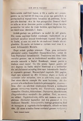 ALB ARH M. MACARIK 3 0 5
Intru acista umblând înşine, ţi fiii a umbla să 1 punem,
pentru ca nu într’alt fel <5reş-cum, şi na aşa petrecând, şi
povăţuitoril şi supuşii întru întunărec să petricem, le tac
pre cile deaciaşl, că-g de faţă pricepuţilor. Domnul slavii
cu mila sa s&ne dea noao putire a călători drept în calea
poruncilor Iul celor de viaţă făcătire, spre împlinirea lor
tot darul noao dăruindu-l. Amin.
Acistă prefaţă am publicat’o ca model de stil greoiu.
Din causa neştiinţel limbel româneşti, traducătorii ca şi
scriitorii seculilor trecuţi întrebuinţau expresii f(5rte grele
în limbă, şi care nu eraii de cât traduceri literale ale ori·
ginalelor. De multe ori formau şi cuvinte noul cum d. e.
acest Arhimandrit Macarie.
După acistă prefaţă urmează: Viaţa prea cuviosului
părintelui nostru Ioanu(lul) Damaschinuflul), scrisă de
loan Patriarhul Ierusalimului. Traducerea este f<Srte fidelă
textului grecesc, aşa ca traducătorul sacrifică chiar con·
strucţia naturală a limbel Româneşti, numai <pentru a
traduce exact textul. Cu t6te aceste lipsuri, pentru cel
ce-1 depnns cu limba cărţilor bisericeşti şi a scriitorilor
din secuiul trecut seînţăleg fdrte uşor întorsăturile fraselor
şi expresiile greceşti. Manuscriptul cuprinde 200 pagine,
după care urmează un Mic lexiconaş dupre az buche al
cuvintelor celor neînţelese, care se află întru viaţa acista.
Daii aicea câte-va exemple din acest lexiconaş: Ale des-
prieteni,ale ac<5tedintru hotărîrele prieteşugului. Asaimea—
firea. Atot—cu adevărat (traducerea literară a cuvântului
grecesc πάντως=βη tout=a tot) Viersărniste, meşteşugul
versurilor. Gândnic, duhovnicesc. Deşinţarea, eburdăclunea.
Dingrădinindu-o—scoţind’o din grădină. Peşti, nu soroci,
nu zăbăvi. RugăcXunernită, chilia sau oamara cea de ru­
găciune. Sîntimilor făpturilor (tot din grecescul τά δντα
traducere literară). _lncunjurătâre, înţălege gramatica, fiind
că încunjură şi cuprinde t6to învăţăturile, aflându-se întru
16te. (Şi aicea a tradus literar cuvântul grecesc π ερ ιίγ ο υ ν ι).
'ÎMrica Ortodox! Kamâni
 