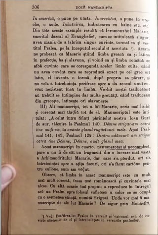 3 0 6 D O u f e M A N U S C R IP T E
In umeriză, o pune pe umăr. lnurechiză, o pune în u r e ­
che, o aude. Inhalnirea, im bricarea cu haine eto. e tc .
Din t6te aceste exemple resultă că Ieromonahul M a c a r i e
smeritul dascal al Evangheliei, cum se intitulează s i n g u r ,
avea mania de a fabrica singur cuvinte, tocmai ca ş i v e s ­
titul Pralea, pe la începutul secuiului acestuia |§l A c e s t a
ne probează că Macarie ştiind limba greacă ca şi l a t i n a
în prefecţie, ba şi slavona, şi voind ca şi limba română s e
albă cuvinte care se corespundă acelor limbi culte, c â n d
nu avea cuvânt care se reproducă exact pe cel grec o r i
latin, el inventa o formă, dupâ propria sa părere, şi
nu voia a întrebuinţa perifrase spre a da sensul unul c u ­
vânt nexistent încă în limbă. Vechil noştri traducători
aii trebuit se întimpine dar multe greutăţi, când traduceai!
din greceşte, latineşte ori slavoneşte.
III) Alt manuscript, tot a lui Macarie, scris mal lisibil
şi corectat ma! târziii tot de el. Manuscriptul este inti­
tulat: „A celui întru Sfinţi părintelui nostru loan Gură.
de aur, tălcuire la Psalmul 140. D6mne strigat-am cătră
tine au(ji-me, îa aminte glasul rugăcîunel mele. Apoi Psal­
mul 141, 142, Psalmul 129: Dintru adâncuri am strigat
cătră tine D6mne, D6mney αηφι glasul meii.
Acest manuscript în cuarto, nenumerotat şi necomplect,
pare a nu fi de cât un fragment din o lucrare mal vastă
a Arhimandritului Macarie, dar care s’a pierdut, ori s’a
întrebuinţat spre.a aţîţa focuri, ori s’a făcut cart0ne pen­
tru culi0ne, cum am v6<Jut.
Observ, că limba în acest manuscript este cu mult
mal mult corectă, frasa mal românească şi cuvintele mal
alese. Cu altă ocasie îmi propun a reproduce în întregul
seâ un Psalm, spre folosul sufletesc a celor ce se ocupă
cu o ademenea ştiinţă, numită Exigesă. Unde vor mal fi ma
nuscripte de ale lui Macarie ? De sigur prin Monastirl,
’) Ve4î P itirea lui Pralea în versuri şi 'exiconul seu de cu­
vinte nâsooeite de el fi întrebuinţate in versurile psalmilor.
 
