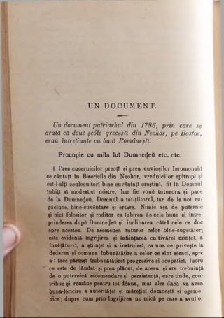 UN D O C U M E N T .
On document patriarhal din 1786, prin care se
arată că dou6 şcâle greceşti din Neohor, pe Bosfor,
eraU întreţiunte cu bani Româneşti.
Procopie cu mila luî Dumnezeii etc. etc.
f Prea cucernicilor preoţi şi prea cuvioşilor Ieromonah!
ce cântaţi în Bisericile din Neohor, vrednicilor epitropl şi
cet-l alţî conlocuitori bine cuvântaţi creştini, fii în Domnul
Iubiţi al modestiei nâstre, har fie vouă tuturora şi pace
de la Dumne^eâ, Domnul a tot-ţiitorul, Iar de la noi ru­
găciune, bine-cuvântare şi ertare. Nimic aşa de puternic
şi nici folositor şi roditor ca Iubirea de cele bune şi între­
prinderea dup6 Dumnezeii şi înclinarea cătră cele ce duc
spre acestea. De asemenea tuturor celor bine-cuget&toii
este evidentă îngrijirea şi înfiinţarea cultivărel minţel, a
învâţ&turel, a ştiinţei şi a instruire!, ca una ce priveşte la
dedarea şi comuna înbun&t&ţiTe a celor ce sînt sSracl, spre
a-I face p&rtaşl îmbun&t&ţirel progresive şi ocupaţiei, lucru
ce este de l&udat şi prea pl&cut, de aceea şi are trebuinţă
de o puternică recomendare şi persistenţă, care tinde, con*
tribue şi rămâne pentru tot-dânna, mal ales dacă va avea
buna-fericire a autorităţel şi măreţiei domneşti şi egemo
nice; dupre cum prin îngrijirea nu mică pe care a avnt’o,
 