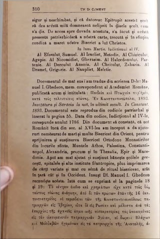 3 1 0 UN D( CJMlPTT
sigur şi n e s c h i m b a t , şi c& datoresc E p i t r o p i l a c e s t e işcoli
să dea acistă milă d o m n e a s c ă n e l i p s i t l a d i s e l e ş c o li ,cum
s ’a φβ. De aceea spre dovada acestuia, s ’a f ă c u t ş i s c i s t ă
presentă patriarhic0scă a n<5stră carte, trecută ş i î n s f i n ţi ta
condică a marel n<5stre Biserici a Iul Christos.
In luna Martie. Indictionul al IV.
Al EfesnluT, Samuel. Al Iracliel, Metodie. Al C h i z i c u l u l ,
Agapie. Al Nicomidiel, Gherasim. Al Halcednnnlui, P a r -
tenie. Al Derculul. Anania. Al Chritulul, Z * h a r i a . A l
Dramei, Grigorie. Al Naupliel, Meletie.
Documentul de mal sus l’am tradus din scrierea D - I o l M a ­
nuel I. Ghedeon, mem. corespondent al Academiei R o m â n e ,
publicată acum şi intitulată : Παιδεία καί Πτωχεία πορ’ήμιν,
κατά τούς τελευταίους αιώνας. Έν Κωνσταντινούπολει, 1893.
Învăţătura fi Sărăcia la noi, în ultimii secuii. In Constant.
1893. Documentul este reprodus din codicile patriarhal şi
înserat ia pagina 55. Data din codice, Indicţionul al I V - l e ,
corespunde anului 1786. Din document să constată, că noi
Românii încă din sec. al XVI-lea am început a da ajato*
rurl nemăsurat de mail şi multe Bisericel din Orient, pentru
sprijinirea şi susţinerea Bisericel Ortodoxe Monastirilor
din locurile sfinte, Mantele Athos, Palestina, Constanti-
nopol, Alexandria, precum şi în Thesalia, Epir şi Mace­
donia. Apoi am mal ajntat şi susţinut băneşte şcolele gre­
ceşti, spitalele şi alte institute filantropice, plus imprimarea
de cărţi variate şi mal cu βέηώ de ritual bisericesc, atât
în ţară cât şi în Occident. însuşi Dl. Manuel I. Ghedeon
recnn6şte aclsta. Iată cum se exprimă el la paginele 18
şi 19: Το κέντρον εκείνο καί χρηαάτων είχε κατά τούς δύ0
τού τους α ιώ να ς ά ν ά γ κ η ν , άπό δέ των πρώτών έτώντής 16 έκα.
τοντ^ετηρίδος αΐ π ερ ιοδεία ι των της Κωνσταντινουπόλεως πα­
τ ρ ιά ρ χ ω ν είς Ί β η ρ ία ν } εΐτα δε είς Ρωσίαν και [λέλιστα άνά τάς
έ α α ρ χ ία ς της άχανους ό σ μ α ικ ή ς α υτο κ ρ α το ρ ία ς τάς όποκεψ.ενας
είς τον οίχουμενικον π α τ ρ ια ρ χ ιώ ν θρόνον, α ί δωρεόi' Βλάχων
κ α ι Μ ο λ δ α β ω ν η γεμ ό ν ω ν είς τ ά π α τ ρ ια ρ χ ία της ’Ανατολής, ά-
 