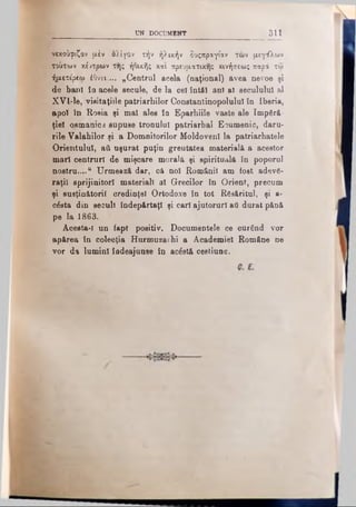 UN DOCUMENT 311
νεκούριζον μέν ολίγον τήν ήλικήν δυςπραγίαν των μεγάλων
τούτων κέντρων της ήΟικής και πρευματικης κινήσεως παρά τω
ήμετε'ρεω έΟνει.... „Centrul acela (naţional) avea nevoe şi
de bani în acele secule, de la cel întăl ani al secuiului al
XVl-le, visitaţiile patriarhilor Constantinopolnlul în Iberia,
apoi în Roşia şi mal ales în Eparhiile vaste ale Împără­
ţiei osmanie3 supuse tronului patriarhal Ecumenic, daru­
rile Valahilor şi a Domnitorilor Moldoveni la patriarhatele
Orientului, aii uşurat puţin greutatea materială a acestor
mari centrurl de mişcare morală şi spirituală în poporul
nostru....“ Urmează dar, că noi Românii am fost adevă­
raţii sprijinitori materiali al G-recilor în Orient, precum
şi susţinătorii credinţei Ortodoxe în tot Răsăritul, şi a-
c6sta din secuii îndepărtaţi şi cari ajutorurl aâ durat pănă
pe la 1863.
Acesta-I un fapt positiv. Documentele ce curând vor
apărea în colecţia Hurmuzathi a Academiei Române ne
vor da lumini îadeajunee în acâstă cestiune.
 