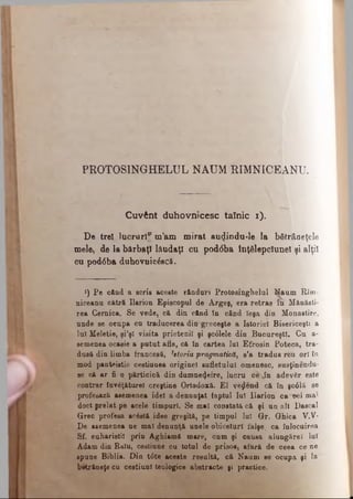 PR0T0S1NGHELUL NAUM HIMNICEANU.
Cuvânt duhovnicesc tainic ι).
De trei lucruri? m’am m irat aurîindu-le la bătrâneţele
mele, de la bărbaţi lăudaţi cu pod<5ba tnţâlepclunel şi alţii
cu pod0ba duhovuic&că.
*) Pe când a scris aceste rânduri Protosinghelul Naum Rîm-
niceanu cătră Ilarion Episcopal de Argeş, era retras î n Mănăsti­
rea Cernica. Se vede, că din când îu când îega din Monastire,
unde se oenpa cn traducerea din greceşte a Istoriei Bisericeşti a
luî Meletie, şi’şl visita prietenii şi şc0lele din Bucureşti. Cu a-
semeoea ocasie a putut afle, că îu cartea lui Efrosin Poteca, tra­
dusă din limba francesă, htoria pragmatică, s’a tradus reu ori în
mod panteistic ceetiuuea originel sufletului omenesc, susţineadu­
se că ar fi o părticică din dumnezeire, lucru cŞîn adevăr este
contrar îrivăţăturel creştine Ortodoxă. El vejlend că în şcdlă se
profesază asemenea idei a denunţat faptul Iul Ilarion ca Del ma1
doct prelat pe acele timpuri. Se mal constată că şi un alt Dascal
Grec profesa acostă idee greşită, pe timpul Iul Gr. Ghica V.V·
De asemenea ne mal denunţă unele obiceiuri falşe, ca înlocuirea
Sf. euharistii prin Aghiamă mare, cum şi causa alungărel luî
Adam din Baiu, cestiune cu totul de prisos, afară de ceea ce ne
spune Biblia. Din tdte aceste resultă, că Naum se ocupa şi la
beţcăneţe cu cestiunl teologice abstracte şi practice.
 