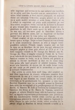 cAt e -v a c u v in t e d e r p r b s t il u l b iz a n t in 2 0
aibă imprimat acel sentiment de care artistul era însufleţit,
să nu p<5rte acel tras deosebit care să caracterieeze în de·
ajuns stilul bizantin şi fiind stabilit principiul, că mijlocul
social are influenţă hotărâtdre asupra artelor nu se p0te
ca şi acele motive orientale şi acele forme clasice să nu
fi suferit în creştinism cel puţin acele schimbări pe cari
le-a suferit sculptura veche trecând de la Greci la Romani
şi prin urmare arta bizantină să nu albă dreptul de ori­
ginalitate de stil. Dacă unele specii de artă aii ajuns la
un mal mic, ori mal mare grad de desvoltare acesta a
provenit din diferite cause, cari au împedicat ori facilitat
mersul lor şi pe cari le vom vedea mal departe.
Primii creştini, să ştie, se adunau prin catacombe şi sub­
terane spre a se ruga. Dupe ce însă Creştinii au lost toleraţi
şi în urmă recunoscuţi căutară să albă şi temple cores-
pundet<5re cultului. Primele temple creştine cari au fost
în Asia nu se deosibesc de cât prin 6re-cari adausuri de
templele păgâne şi chiar prin secolul al IV-le şi al V-le
între templele rotunde ca Sf. George din Salonic sau Sf.
George din Erza ţi templul rotund al Vestei de la Tivoi
nu se vede de cât 6re-care deosebire. Pe de altă parte forma
bazilicel romane în italia ca şi în Grecia era primită şi
admisă cu dre-cari modificări şi deci nu în acest timp
vom putea afla tipul propriu al stilului bizantin. Pănă
acum arta bizantină să servea tot de acele forme vechi
pe oari caută pe cât posibil să le acomodeze cu spiritul
şi cerinţele Creştinismului
Dar acâsta nu putea dura mult timp, căci creştinii ne
mal fiind împedecaţl de nimeni, religiunea creştină fiind
recunoscută de stat şi el voind a avea temple cât să pdte
mal bogate şi mai frumdse nu cruţaţi nimic, iar artiştii
întrecându-se în producţiunile lor, ajunseră a crea tipul
Bisericel Bizantine care nu se mărgifti numai în Grecia şi
Asia mică, dar se respândi şi în părţile apusene ale Europei.
Ast-fel, în Biserica Sf. Sofii şi Teotocos în Constantinopol,
Catolicon din Atena şi Sf. Marcu în Veneţia, caracterul
propriu al stilului Bizantin reese atât de lămurit şi nimeni
nu’i va tăgădui originalitatea şi frumuseţea care provin nu
atât din întrebuinţarea liniilor ovale (curbe) pe cât din
concepţiunea planului în sine şi din măestria legăturel li­
niilor drepte cu cele (curbe) ovale, adică trecerea de la
păreţil drepţi al Bisericel la iorma rotundă a turlei şi a
 