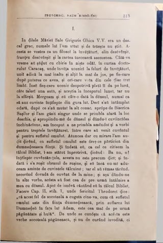 PFO TO B IK G . RAUM ' r i MNÎC^NU 8 1 3
z
In dilele Măriei Sale Grigorie Ghica V.V. era un dag.
cal grec, numele lul lam uitat şi de trăeşte nu ştifl. A-
ceata se vestea ca un filosof Ia Învăţături, elin desăvârşit,
franţez desăvârşit şi la cartea turcească asemenea. Câtă-va
vreme aii şă<Jut cu chirie în nişte odăi, în curtea docto­
rului Caracaş, unde învăţa ucenici la feluri de învăţături,
unii adică la mal înalte şi alţii la mal de jos, pe fie-care
după puterea ce avea, şi orl-care voia din cele 'jise trei
limbi. Insă fieş-care ucenic deopotrivă plută ÎI da pe lună,
câte taleri una sută, şi aceştia la începutul Iunel, Iar nu
la sfârşit. Mergeam şi eti câte-o dată la dânsul, numai ca
eă auz cuvinte înţălepte din gura lui. Deci s’ati întâmplat
odată, după ce s’aii mutat la alt conac, apr6pe de Biserica
Saşilor şi l’am găsit singur unde se primbla afară la loc
deschis, şi apropiindu-mă de dânsul şi dându-1 cuviinctâsa
închinăciune, am început a ne primbla amândoi şi a vorbi
pentru treptele învăţăturel, între care aă venit cuvântul
şi pentru sufletul omului. Atuncea dar cu mirare l’am au­
dit picând, că sufletul omului este 6reş-ce părticică din
dumne^eeasca fiinţă. Şi îndată θύ, ca cel ce citisem la
tâlcul Bibliei, l-am stătut înprotrivă, picând: Ba nn, o!
înţălepte cuvântăreţule, acesta nu este precum φοί; şi în­
dată i s’a roşit obrazul de ruşine, şi eti încă nu-ml adu­
ceam aminte de cuvintele tălcuirel; Iar el afi rămas tăcând,
necerând dovadă de ouvânt de la mine; şi aşa dându-ne
în alte vorbe, acăsta βύ fost cea de pre urmă întâlnire a
mea cu dânsul. Apoi de izn<5vă căutând ett la tâlcul Bibliei,
Facere Cap. II, stih. 7, unde fericitul Theodoret <Jice:
„că acest fel de socoteală a cugeta cine*va, cum că sufletul
omului este din fiinţa dumne^eească, prin suflarea Iul
Dumnedeii în faţa lui Adam, este cea mal de pe urmă
păgânătate şi hulă". De unde se cun6şte că acâsta este
veche socoteală păgânească, şi nu de curând izvodită, ci
 