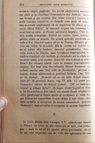 3 1 4 PROTOSING. NAUM RIM NIONO
scrisă în cărţile păgâneşti. De ac£stă păgânească socoUlâ
am găsit şi pe theologul Seminariulul din Anthim, carele
aşa învaţă şi pre ucenici. Dar n’am vrut să-l ruşinez în
şc61& înaintea ucenici1or, ci deosebi ϊ-am spus că acesta
este socoteală păgânească, să se depărteze de dânsa şi se
caute tâlcul Biblie). In trecutul Avgust am însemnat în
scurt într’un îăva, şi Preasf. părintelui Argeşiu, Chir Ila
rion acostă cunoştinţa, dicând că trebue luare (atenţie)
pentru unele ca acestea. De acâstă putredă socoteală se
vede a fi şi filosoful noetru oel de la Franţa, Efrosin, pre­
cum am vă<Jut în trecutele 4*1® Antim un .cuvânt ce
mi-aâ arătat chir Irothelu, dascalul grămăticilor, într’o
carte notiâ a lui Efrosin, spre învăţătura Seminariulul, în-
tradins trimiţând chir Irothelu şi chemându me la odaia sa,
ca să-mi arăte acel cuvânt. Acest fel sînt ticăloşii şi orbii
filosofi din vremea n0stră, carii se numesc pravoslavnici
creştini. Noi însă ştim din tălcurile Sfintei Scripturi, că
sufletul omului este Duh zidit de Dumnezeii, precum şi
îngerii. Acâsta adeverează şi prorocul Zaharia, Cap. XII,
st 10, picând: „Domnul cel ce atk zidit duhul omului
întru ^elu. Şi prorocul Amos, cap. IV, stih. 13, arată pre
Dumnefţeti ziditor de duhuri picând: „Cel ce întăreşte
tunetul şi zideşte duhul“. Şi dupre sfinţii bogoslovl chip
a lui Dumnezeu se dice omul, nu numai dupre stăpânirea
celor pământeşti şi dupre minte şi cuvântare şi viaţă du*
pre Dumnezeii nemurit6re, ci mal vârtos şi mal chiar, căci
laete ne’nţSles şi necoprins de mintea omenească, precum
Dumne4eti laste ne’nţSles şi necoprins de mintea îngerăscă.
a
In filele Măriei Sale Caragea V.V. aflându-m6 dascal
in Ploeşti, un preot de mir, duhovnic al meii, s’afl întâm­
plat o dată de ml-ati φβ pentru sfânta precistanie, că ori
de m6 νοϊΰ împărtăşi sati de νοίύ lua aghiazmă de cea
 