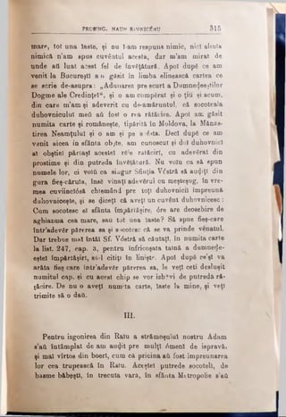 PRO BING. NAUN RlMNICTÎtJU 315
mare, tot una laste, şi ou I-am respuns nimic, nici almla
nimică n’am spus cuvântul acesta, dar m’am mirat de
unde ati luat acest fel de învăţătură. Apoî după ce am
venit la Bucureşti aii găsit in limba eliuească cartea ce
se scrie de-asupra: „Adunarea pre scurt a Dumne<|eeştilor
Dogme ale Credinţei", şi o am cumpărat şi o ţiu şi acum,
din oare m’am şi adeverit cu de-amăruntul; că socoteala
duhovnicului meii aii fost o rea rătăcire. Apoi am găsit
numita carte şi româneşte, tipărită în Moldova, Ia Mănăs­
tirea Neamţului şi o am şi pe a:ăita. Deci după ce am
venit aicea in sfânta objte, am cunoscut şi doi duhovnici
al obştiel p&rlaşl acestei ră'e rătăciri, cu adevărat din
prostime şi din putreda învăţătură. Nu volu ca să spun
numele lor, ci νοϊύ ca siogur Sfinţia V<5stră să auriţi din
gura fieş-cărula, însă vînaţl adevărul cu meşteşug, în vre­
mea cuviincI0să chiemând pre toţi duhovnicii împreună
duhovniceşte, şi se diceţl că aveţi un cuvânt duhovnicesc:
Cum sobotesc el sfânta împărtăşire, <5re are deosebire de
aghiazma cea mare, sau tot uoa îaste ? Să spue fieş-care
într’adevăr părerea sa şi socotesc că se va prinde venatul.
Dar trebue mal întăi Sf. Vdstră să căutaţi, în numita carte
la list. 247, cap. b, pentru înfricoşata taină a dumnede-
eştel împărtăşiri, sâ-l citiţi în linişte. Apoi după ce’şl va
arăta fieş care într’adevăr părerea sa, le veţi ceti desluşit
numitul cap. şi cu acest chip se vor izb?vi de putreda ră­
tăcire. De nu o aveţi numita carte, laste la mine, şi veţi
trimite să o daft.
III.
Pentru izgonirea din Ralu a strămoşului nostru Adam
s’aii întâmplat de am au<Jit pre mulţi 6menl de ispravă?
şi mal vîrtos din boerl, cum că pricina aii fost împreunarea
lor cea trupească în Ralu. Aceştel putrede socoteli, de
basme băbeşti, în trecuta vară, în sfânta Mttropolie s’aii
 