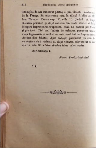 3 1 6 PROTOSING. CAUM R1MNIOÎVU
întâmplat de am cunoscut părtaş şi pre filosoful nostru cel
de la Franţa. Să mustrează însă la tâlcul Bibliei de Sf.
loan Zlataust, Facere cap. IV, stih. 10, picând: că dupg
călcarea poruncii şi dup6 căderea din Ralu atunci aâ luat
începere împreunarea trupească, când aii născut pre Cain
şi pre Avei. C&cl mal ’nainte de calcarea poruncel urma
viaţa îngereasca, ţi nicăirl nu este cuvântul de împreunare.
Acestea qUce Sfântul. Apoi b&beştil păscuitorl nu ştiîi în
ce vânt<$8ă e’aă rSzimat el, după vânarea adevărului ce am
φβ. In voia Sf. V6stre rămâne taina celor scrise.
1837, CHumaiis 6.
Naum Protosinghelul.
G. B.
 