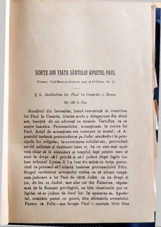 SCHIŢE DIN VIATA SÂNTULUI APOSTOL PAULT T
(Urmare. Vedî Biserica Ortodoxă, anal al XYIII-lea, No. 3j.
I § 5. lnchisârea iul Paul în Cesarea şi Roma.
58—63 d. Chr.
Sinedriul din Ierusalim, luând cunoştinţă de trimitirea
lui Paul la Cesarea, trimise acolo o delegaţiune din sinul
ββύ, însoţită de un advocat cu numele Tertullus, ca să
eusţie înaintea Proconsulului, acusaţinnea în contra lui
Paul. Actul de aciisaţiune era conceput în sensul, că A-
postolul turbură pretutindenea pe Judel, atacându-I în prin­
cipiile Ipr religtâse, în exercitarea cultului etc., provocând
ast-fel nelinişte şi desbinărl între el, ba ce este mal mult
voia chiar să le nlînicâscă şi templul, fapt pentru care el
eraţi în drept eă-l prindă şi să-l judece dupe legile lor;
înse tribunul Lysias li 1a luat din mână cu forţa, porun­
cind ca procesul să’l trimită înaintea proconsulului Felix.
Scopul ouvântărel avocatului tindea ca să afirme neapă­
rata judecare a lui Paul de cătră Judel, ca un drept al
lor, de 0re ce Judeil, mal ales cel din Palestina, căpăta­
seră de la Romani privilegiul, ca tdte chestiunile pur re­
ligiose să se judece de forul lor. In apararea sa, Aposto­
lul, combătu punct cu punct, t0te afirmările avocatului.
Pentru că Felix—aşa începu Paul — cun0şte f6rte bine
 