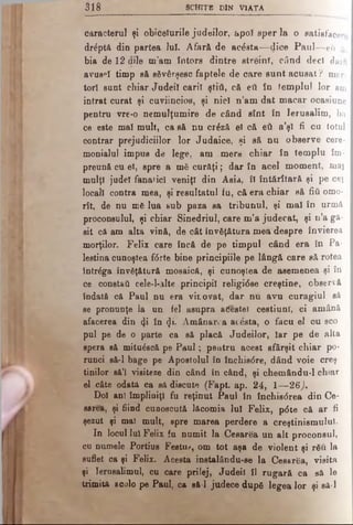 a i d S c î î i ţ b dIn V ia ta
caracterul şi obiceiurile judeilor, apoî sper la o satisfacere
drâptă din partea Iul. Afară de acesta— dice P aul— e i a
bia de 12 aile m’am întors dintre streini, când deci dară
avuse! timp să săvârşesc faptele de care su n tacu sat? mar­
tori sunt chiar Judeil carii ştiâ, că eil în templul lor am
intrat curat şi cuviincios, şi nici n ’am dat m acar ocasiune
pentru vre-o nemulţumire de când sînt în Ierusalim, ba
ce este mai mult, ca să nu crâză ei că eti a’şi fi cu totul
contrar prejudiciilor lor Judaice, şi să nu observe cere­
monialul impus de lege, am mers chiar în templu îm­
preună cu ei, spre a mă curâţi; dar în acel moment, mai
mulţi judel fanatici veniţi din Asia, îi întărîtară şi pe cei
locali contra mea, şi resultatul fu, că era chiar să fiA omo-
rît, de nu mă lua sub paza sa tribunul, şi mal în urmă
proconsulul, şi chiar Sinedriul, care m’a judecat, şi n’a gă­
sit că am alta vină, de cât învăţătura mea despre învierea
morţilor. Felix care încă de pe timpul când era în Pa­
lestina cunoştea f<5rte bine principiile pe lângă care să rotea
intrâga învăţătură moeaică, şi cunoştea de asemenea şi în
ce constaâ cele-l-alte principii religi6ee creştine, observă
îndată că Paul nu era vinovat, dar nu avu curagiul să
se pronunţe la un fel asupra aCesteî ceştiuni, ci amână
afacerea din <Ji în (Ji. Amânarea acesta, o făcu el cu sco
pul pe de o parte ca să placă Judeilor, Iar pe de alta
spera să mituâscă pe P au l; peutru acest sfârşit chiar po­
runci să-l bage pe Apostolul în Închis0re, dând voie creş­
tinilor să’l visiteze din când în când, şi chemându-l ch.ar
el câte odată ca să discute (Fapt. ap. 24, 1— 26)·
Doi ani împliniţi fu reţinut Paul în închis<5rea din Ce*
sarea, şi fiind cunoscută lăcomia Iul Felix, p6te că ar fi
şezut şi mal mult, spre marea perdere a creştinismului.
In locul lui Felix fu numit la Cesarea un alt proconsul,
cu numele Portius Festu.·*, om tot aşa de violent şi rău la
suflet ca şi Felix. Acesta instalându-se la Ceear&i, visita
şi Ierusalimul, cu care prilej, Judeil îl rugară ca să le
trimită acolo pe Paul, ca să-l judece după legea lor şi să-l
 