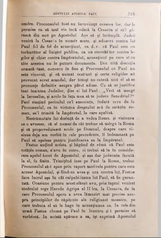 SÂNTULUI APOSTOL PAUL
omdre. Proconsulul însS nu încuviinţă cererea lor, dar le
permise ca să maî vie încă odată Ia Cesarea şi e&’l pâ-
rască din noti pe Apostolul. Aşa să şi întâmplă. Judeil
veniră la CesarS* în numâr mare, şi aduseră contra lui
Paul fel de fel de acusaţiunl, ca d. e., că Paul este un
turburător al liniştel publice, ca un rSsvrăt’tor contra le­
gilor şi chiar contra împăratului, acusaţiunl pe care el cu
t<5te acestea nu le putură documenta. Din t6tă discuţia
urmată-Inse, cunoscu în fine şi Proconsulul că Paul nu
este vinovat, şi că numai cestiunl şi certe religidse aâ
provocat acest scandal, dar totuşi nu cuteză nici el să se
pronunţe definitiv asupra pârei aduse. Ca să se justifice
însă înaintea Judeilor, <}ise el lui P au l: „Vrei să mergi
la Ierusalim, şi acolo în faţa mea să te judece Senedriul ?“
Paul simţind pericolul ce’l ameninţa, îndată ceiu de la
Proconsulul, ca în virtutea dreptului sefl de cetăţân ro­
man, sâ’l trimită la Împăratul, la care βρβίέζά.
Nestrămutata lui dorinţă de a vedea Roma, şi visiunea
ce o avusese, că el numai de cât trebue să m^rgă la Roma
şi să propoveduiască acolo pe Domnul, despre care vi-
siune deja am vorbit în cele precedente, îl îndemnară pe
Paul să apeleze pentru justificarea sa la împăratul.
Featu3 au4ind acâsta, şi băgând de e6mă că Paul este
cetăţân roman, n’avu în cotro, ci trebui să Ia în conside­
rare apelul făcut de Apostolul, şi aşa dar judecata făcută
la el, fu finită. Trimiţând înse pe Paul la Roma, trebui
Proconsulul să-I spue prin raport motivele pentru care este
acusat Apostolul, şi fiind-că avea şi ură contra luî, Festus
făcu lucrul aşa în cât culpabilitatea Iul Paul, să fie garan­
tată. Ocasiune pentru acest sfârşit avu, prin faptul venirel
tânărului rege Herode Agripa al II lea, la Cesarea, de la
care Proconsulul spera a avea lămuriri mal precise asu­
pra principiilor de căpitenie ale religiunel mosaice, pe
care trebuia el să le bage în acusaţiunea sa. In cele din
urmă Festus chemă pe Paul în lăuntru şi 1 permise să
vorbăscă. In ac£stă apărare a sa, îşi exprimă Apostolul
 