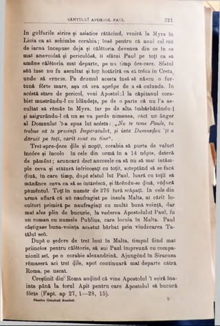 SANTUUUl APOS IU L PAUL 321
In golfurile since şi asiatice rătăcind, veniră la Myra în
Licia ca sil schimbe corabia; însă pentru că anul cel reu
de iarnă începuse deja şi călfitoria devenea din ce în ce
mal anevoidsă şi pericul0să, îl sfătui Paul pe toţi ca s&
amâne călătoria mal departe, pe un timp 6re-care. Sfatul
βδύ înse nu fu ascultat şi toţi hotărîră ca să trăcă în Creta
unde să erneze. Pe drumul acesta însă să născu o fur­
tună f<5rte mare, aşa că era apr6pe de a să cufunda. Iu
acâstă stare de pericol, veni Apostolul la căpitanul cora­
bie! mustrându-1 cu blândeţe, pe de o parte că nu l’a as­
cultat să rămâe în Myra, Iar pe de alta îmbărbătându-1
şi asigurându-1 că nu se va perde nimenea, căci un ânger
al Domnului ’l-a spus lui acesta:„„Nu te teme Paule, tu
trebue să te presinţî Împăratului, ţi iată Dumnezeu ’ţl a
dăruit pe toţi, carii sunt cu tine11.
Trel-spre-^ece <ţile şi nopţi, corabia să purta de valuri
înc<Sce şi încolo în cele din urmă în a 14 n6pte, deteră
de pământ; aruncară deci ancorele ca să nu să mai întâm­
ple ceva şi stătură înfricoşaţi cu toţii, aşteptând să se facă
dluă, în care timp, după sfatul Iul Paul, luară cu toţii să
mănânce ceva ca să se întărâscă, şi făeându-se (Jiuă, vSdură
pământul. Toţi în număr de 276 iură scăpaţi. In cele din
urmă aflară că att naufragiat pe insula Malta, al căril lo­
cuitori primiră pe naufragiaţi cu multă bună voinţă, dar
mal ales plin de bucurie, la vederea Apostolului Paul, fa
un roman cu numele Publius, care locuia în Malta. Paul
câştigase buna-voinţa acestui bărbat prin vindecarea Ta­
tălui ββύ.
După o şedere de trei luni în Malta, timpul fiind mal
priincios pentru călătorie, să sui Paul împreună cu compa­
nionii sel, pe o corabie alexandrină. Ajungând în Siracusa
rămaseră aci trei apoi continuară mal departe cătră
Roma, pe uscat.
Creştinii din*Roma aurind că vine Apostolul Ί eşiră îna­
inte până la forul Apil pentru oare Apostolul să bucură
f6rte (Fapt. ap 27, 1—28, 15).
 