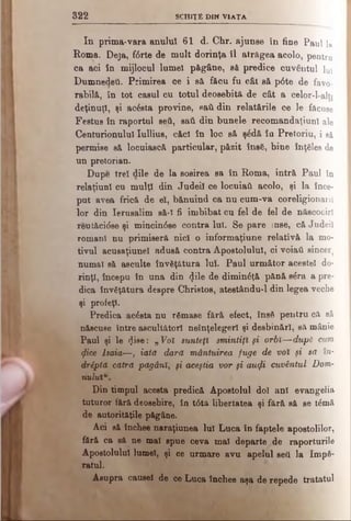 3 2 2 SC H IŢ E d i n V IA T A
In prima-vara anului 61 d. Chr. ajunse în fine Paul 1»
Roma. Deja, fftrte de mult dorinţa îl atrăgea acolo, pentru
ca aci în mijlocul lumel păgâne, să predice cuvântul luî
Dumnedeii. Primirea ce i să făcu fu eât să p0te de favo­
rabilă, în tot caşul cu totul deosebită de cât a celor-l-alft
deţinuţi, şi acâsta provine, sail din relatările ce le făcuse
Festus în raportul seti, saύ din bunele recomandaţiunl ale
Centurionului Iullius, căci în loc să ş£dă îa Pretoriu, i să
permise să locuiască particular, păzit ΐηβδ, bine înţeles de
un pretorian.
Dupe trei dile de la sosirea sa în Roma, intră Paul în
relaţiunl cu mulţi din Judeil ce locuiaii acolo, şi la înce­
put avea frică de el, bănuind ca nu cum-va coreligionarii
lor din Ierusalim să-l fi îmbibat cu fel de fel de născociri
reutăcidse şi mincin6se contra luî. Se pare inse, că Judeii
romani nu primiseră nici o informaţiune relativă la mo­
tivul acusaţiunel adusă contra Apostolului, ci voiati sincer,
numai să asculte învăţătura Iul. Paul următor acestei do-
rinţt, începu în una din (Jile de diminâţă pănă sSra a pre­
dica învăţătura despre Christos, atestându-l din legea veche
şi profeţi.
Predica acâsta nu râmase fără efect, ΐηβδ pentru că sâ
născuse între ascultători neînţelegeri şi desbinărl, să mânie
Paul şi le (Jise: „ Voi sunteţi smintiţi fi orbi—după cum
^ice lsaia—, iată dară mântuirea fuge de voi şi să în­
dreptă cătră păgâni, ţi aceştia vor şi αηφί cuvântul Dom­
nului
Din timpul acesta predică Apostolul doi ani evangelia
tuturor fără deosebire, în t0tă libertatea şi fără să se t£mă
de autorităţile păgâne.
Aci să închee naraţiunea lui Luca în faptele apostolilor,
fără ca să ne mal spue ceva mai departe de raporturile
Apostolului lumel, şi ce urmare avu apelul seti la Imp6-
râtul.
Asupra causel de ce Luca închee aşa de repede tratatul
 