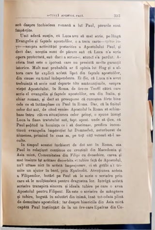eeti despre închis<5rea romană a lui Paul, părerile sunt
Împărţite.
Unii adecă susţin, că Luca avu să mal scrie, pe lângă
Evangelie şi faptele apostolilor, o a treia carte—τρίτον λό­
γον—asupra activităţel posteri0re a Apostolului Paul, şi
-deci dar, aceştia sunt de părere sati că Luca n’a scris
opera proiectată, sati dacă a scrisa-o, atunci s’a perdut. A-
c^sta însă este o ipotesă care nu presintă multe garanţii
istorice. Mult mal probabilă ar fi opinia lui Hug şi a al­
tora care îşi explică ac£stă lipsă din faptele apostolilor,
din cause cu totul independente. El die, că Luca n’a avut
trebuinţă să scrie mal departe t<5te amănunţimile, asupra
vieţel Apostolului, în Roma, de 6re-ce Teofil cătră care
ecrie el evangelia şi faptele apostolilor, era din Italia, şi
chiar roman, şi deci să presupune că cunoştea i6rte bine
cele ce să întâmplase cu Paul în Roma. Dar, că la finitul
celor doi ani, de când venise Apostolul la Roma să schim­
base întru cât-va situaţiunea celor prinşi, o spune însuşi
Luca la finea tratatului sell, fapt. apost. unde să <Jice, că
Paul şe<}€nd în locuinţa ce i să destinase, predica încon­
tinuu evangelia împărăţiei lui Dumne<Jefi, neturburat de
nimenea, primind în casa sa, pe toţi câţi veneai, să-l as­
culte.
In timpul acestei închisori de doi ani în Roma, sta
Paul în relaţiunl continue cu creştinii din Macedonia şi
Asia mică. Comunitatea din Filipi cu deosebire, carea şi
mal înainte îşi arătase deosebita eî Iubire faţă de Apostolul,
nu’l uitase nici în acostă împrejurare, ci să grăbi a’l tri­
mite un ajutor în bani, prin Epafrodit. Atenţiunea acăsta
a Filipenilor, hotărî pe Paul eă le scrie o scriadre prin
care să le mulţămăscă pentru dragostea lor. Intrăgă acăstă
scris<5re transpiră sincera şi ideala iubire pe care o avea
Apostolul pentru Filipenl. Ea este o acrisore de mângăere
şi Iubire, bogată în salutări din inimă, însă tot-odatâ plină
de demnitate apostolică; Iar despre biserioile din Asia mică
capătă Paul înştiinţări de la un 6re-care Epafras din Co-
_ ___________S-TU LIΪ APOSTOL JPaUL 3 2 3
 