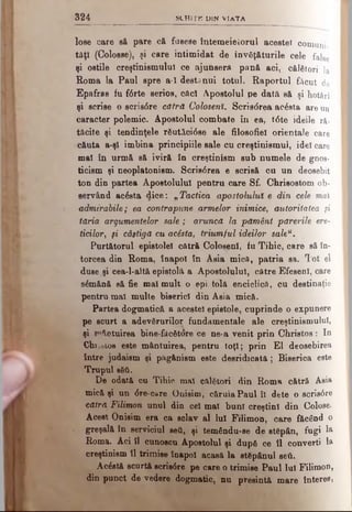 324 SC H I ΓΚ D IN V IA TA
lose care sft pare c& fusese întemeietorul acestei c o m u n i­
tăţi (Colosse), şi care intimidat de învăţăturile cele fa]8e
şi ostile creştinismului ce ajunserft pană aci, c ă l ă t o r i la
Roma la Paul spre a-1 destdnui totul. Raportul făcut de
Epafras fu f<5rte serios, căci Apostolul pe dată s ă ş i hotărî
şi scrise o scris6re cătră Colosenî. Scrisdrea acâsta a r e u n
caracter polemic. Apostolul combate în ea, t6te ideile ră­
tăcite şi tendinţele râutăctâse ale filosofiel orientale care
c&uta a-şl îmbina principiile sale cu creştinismul, idei care
mal în urm& să ivir& în creştinism sub numele de gnos­
ticism şi neoplatonism. Scris<5rea e scrisă cu un d e o s e b it
ton din partea Apostolului pentru care Sf. Chrisostom ob­
servând acâsta dice: „ Tactica apostolului e din cele mai
admirabile; ea contrapune armelor inimice, autoritatea şi
tăria argumentelor sale; aruncă la pământ părerile ere-
Udlor, şi câştigă cu acesta, triumful ideilor saleu.
Purtătorul epistolei cătră Colosenî, fu Tihic, care s ă î n ­
torcea din Roma, înapoi în Asia mică, patria sa. T o t e l
duse şi cea-l-altă epistolă a Apostolului, către EfesenI, c a r e
sâmănă e& fie mal mult o epi tolă enciclică, cu d e s t i n a ţ i e
pentru mal multe biserici din Asia mică.
Partea dogmatică a acestei epistole, cuprinde o expunere
pe scurt a adevărurilor fundamentale ale creştinismului,
şi intuirea bine-fâcfitore ce ne-a venit prin Christos : I n
Chr.oioB este mântuirea, pentru toţi; prin El deosebirea
între judaîsm şi pâgânism este desridicatâ; Biserica este
Trupul βδί.
De odată cu Tihic. mal călători din Roma cătră Asia
mică şi un <Sre-care Onisim, căruia Paul ÎI dete o scris6re
cătră Filimon unul din cel mal buni creştini din Colose.
Acest Onisim era ca sclav al Iul Filimon, care făcând o
greşală în serviciul ββΰ, şi temându-se de stgpân, fugi la
Roma. Aci îl cunoscu Apostolul şi după ce îl converti la
creştinism îl trimise înapoi acasă la stăpânul seti.
Acâstă scurtă scrie0re pe care o trimise Paul lui Filimon,
din punct de vedere dogmatic, nu presintă mare înteres,
 