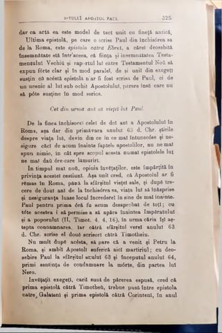 S -T U L llî A PO STO L PAUL 325
dar ca artă ea este model de tact unit cu fineţă antică.
Ultima epistolă, pe care o scrise Paul din închis6rea sa
de la Roma, este epistola cătră Ebrel, a cărei deosebită
însemnătate stă într’aceea, că fiinţa şi însemnătatea Testa·
mentuluî Vechili şi raportul lui către Testamentul Νού să
expun f6rte clar şi în mod paralel, de şi unii din exegeţi
susţin că acăstă epistolă n’ar fi fost scrisă de Paul, ci de
un ucenic al lui sub ochii Apostolului, părere însă care nu
g& p6te susţine în mod serios.
, Cel din urmă ani al vieţel Iul Paul.
De la finea închisorel celei de doi ani a Apostolului în
Roma, aşa dar din primăvara anului 63 d. Chr. ştirile
despre viaţa lui, devin din ce în ce mal întunec6se şi ne­
sigure căci de acum înainte faptele apostolilor, nu ne mal
spun nimic, în cât spre scopul acesta numai epistolele Iul
ne mal daţi <5re-care lămuriri.
In timpul mal noti, opinia învăţaţilor, este împărţită în
privinţa acestei cestiunl. Aşa unii cred, că Apostolul ar fi
rămas în Roma, pănă la sfârşitul vieţel sale, şi după tre­
cere de doui ani de la închisdrea sa, viaţa lui să înăsprise
şi nesiguranţa luase locul încredere! în sine de mal înainte.
Paul pentru prima <5ră fu acum desaprobat de toţi; cu
t<5te acestea i să permise a să apăra înaintea împăratului
şi a poporului (II, Timot. 4, 4, 16), în urma căria îşi aş­
tepta conaamnarea, Iar oătră sfârşitul verel anului 63
d. Chr. scrise el două scrisori cătră Timotheiu.
Nu mult după acâsta, să pare că a venit şi Petru la
Roma, şi ambii Apostoli euferiră aici martiriul; cu deo­
sebire Paul la sfârşitul acului 63 şi începutul anului 64,
primi sentinţa de condamnare la m6rte, din partea Iul
Nero.
învăţaţii exegeţi, carii sunt de părerea espusă, cred că
prima epistolă cătră Timothei, trebue Dusă între epistola
către^ Galatenl şi prima epistolă cătră CorintenI, în anul
 