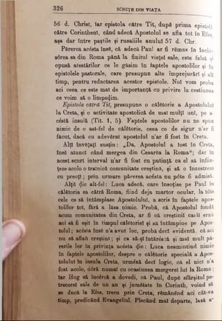 326 SCHIŢE DIN VIAŢA
56 d. Christ, Iar epistola către Tit, după prima epistolă
către Corinthenî, când adeo& Apostolul se afla tot în Efes
aşa dar între paştile şi rusaliile anului 57 d. Chr.
Părerea acesta însă, că adecă Paul ar fi rămas în în c h i-
s6rea sa din Roma pănă la finitul vieţel sale, este f a l s ă şi
opusă atestărilor oe le găsim în faptele apostolilor ş i în
epistolele pastorale, care presupun alte împrejurări şi a l t
timp, pentru redactarea acestor epistole. No! vom p r o b a
aci ceea ce este mal de importanţă cu privire la c e s t i u n e a
ce voim să o limpezim.
Epistola cătră Tit, presupune o călătorie a Apostolului
la Creta, şi o activitate apostolică de mal mulţi ani, pe a-
c&tă insulă (Tit. 1, 5). Faptele apostolilor nu ne spun
nimic de o ast-fel de călătorie, ceea ce de sigur n’ar fi
făcut, dacă cu adevărat apostolul n’ar fi fost în Creta.
Alţi învăţaţi susţin: „Da, Apostolul a fost în C r e ta ,
însă atunci când mergea din Cesarăa la Romau; dar în
acest scurt interval n’ar fi fost cu putinţă ca el să înfiin­
ţeze acolo o trainică comunitate creştină, şi să o înzestreze
cu preoţi; prin urmare părerea acesta nu ptfte fi admisă.
Alţii (Jic alt-fel: Luca adecă, care însoţise pe Paul în
călătoria sa cătră Roma, fiind deja martor ocular, la t6te
cele ce să întâmplase Apostolului, a scris în faptele apos­
tolilor tot, fără a lăsa nimic. Probă, că Apostolul fondă
acum comunitatea din Creta, ar fi că creştinii caiil erau
aci să fi eşit în timpul călătoriei şi să întâmpine pe Apos­
tolul ; acesta însă n’a avut loc, probă deci evidentă, că aci
nu să aflaţi creştini; şi ca să-şl întărăscă şi mal mult pă­
rerile lor în privinţa acăsta <}ic: Luca neamintind nimic
în faptele apostolilor, despre o călătorie specială a Apos­
tolului în insula Creta, urmăză deci logic, că el nici n’a
fost acolo, d0ră numai cu ocasiunea mergerel lui la Roma;
Iar Hug să încărcă a dovedi, că Paul, după sfârşitul pe­
trecere! sale de un an şi jumătate în jCorinth, voind să
se ducă la Efes, trecu prin Creta, rămânând aci cât-va
timp, predicând Evangeliul. Plecând mal departe, lasă a’
 