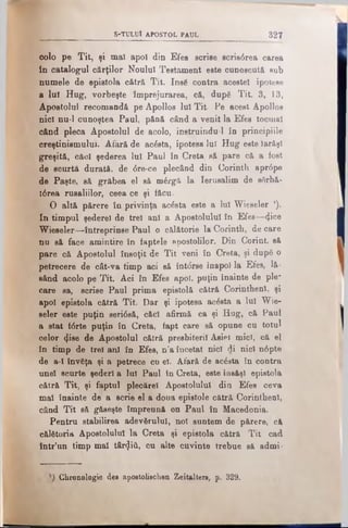 S -T U L U l A P O STO L PA U L 327
oolo pe Tit, şi mal apoi din Efes scrise scris6rea c&rea
in catalogul cărţilor Noului Testament este cunoscută sub
numele de epistola cătră Tit. Insă contra acestei ipoteee
a lui Hug, vorbeşte împrejurarea, că, după Tit. 3, 13,
Apostolul recomandă pe Apollos lui Tit- Pe acest Apolloe
nici nu-1 cunoştea Paul, pănă când a venit la Efes tocmai
când pleca Apostolul de acolo, instruindu-l în principiile
creştinismului. Afară de acesta, ipotesa lui Hug este Iarăşi
greşită, cftcl şederea Iul Paul în Creta să pare că a fost
de scurtă durată, de <5re-ce plecând din Corinth apr6pe
de Paşte, să grăbea el să m6rgă la Ierusalim de sfirbă-
t6rea rusaliilor, ceea ce şi făcu-
O altă părere în privinţa acăsta este a Iul Wieseler ').
In timpul şederel de trei ani a Apostolului în Efes—<Ji°e
Wieseler—întreprinse Paul o călătorie la Corinth, de care
nu să face amintire în faptele apostolilor. Din Corint, să
pare că Apostolul însoţit de Tit veni în Creta, şi după o
petrecere de cât-va timp aci să înt<5rse înapoi la Efes, lă­
sând acolo pe Tit. Aci în Efes apoi, puţin înainte de ple-
care sa, scrise Paul prima epistolă cătră Corinthenl, şi
apoi epistola cătră Tit. Dar şi ipotesa acesta a Iul Wie­
seler este puţin sertâsă, căci afirmă ca şi Hug, că Paul
a stat f<5rte puţin în Creta, fapt care să opune cu totul
celor ^ise de Apostolul cătră presbiteril Asiei mici, că el
în timp de trei ani în Efes, n’a încetat nici di nici n6pte
de a-Ι învăţa şi a petrece cu el. Afară de acăsta în contra
unei scurte şederi a lui Paul în Creta, este însăşi epistola
cătră Tit, şi faptul plecărel Apostolului din Efes ceva
mal înainte de a scrie el a doua epistole cătră Corinthenl,
când Tit eă găseşte împreună on Paul în Macedonia.
Pentru stabilirea adevărului, noi suntem de părere, că
călătoria Apostolului la Creta şi epistola cătră Tit cad
într’un timp mal târziii, cu alte cuvinte trebue să admi-
Chronologie des apostolischen Zeitaltere, p. 329.
 