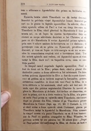 3 2 8 SCHIŢE) DIN VIATA
tem o eliberare a Apostolului din prima sa Închis6re ro­
mană.
Epistola întâia cătră Timotheiii ne dă Iarăşi <5re-cari
lămuriri în privinţa vieţei Apostolului lumel, lămuriri pe
cari nu le găsim în faptele apostolilor. In adevăr, din a-
căstă epistolă, aflăm c& Pai 1 a fost un timp <5re care cu
Timotheiii în Efes, când plecând în Macedonia îl lăsă pe
acesta aci, ca să lupte în contra învăţătorilor falşi ce
câutall sâ surpe adevărata doctrină a lui Christos, şi să
pare că din Macedonia îl scrise Apostolul prima epistolă,
prin care îl aduce aminte de învăţătura ce i o dădu-se; îl
povâţueşte cum să se p6rte cu Episcopii, presbiteril şi
diaconii, şi cum să lupte cu tdtă energia ca să nu se stre-
c6re în comunitatea creştină nici o învăţătură falsă. Tot
din acăstă epistolă mal vedem, că Apostolul spera să vină
iarăşi la Efes, dacă nu’l va împedica ceva, ceea ce este
f6rte posibil.
In timpul care-1 cuprinde faptele apostolilor, Paul a
fost de două ori la E fes; prima dată, când a plecat din
Antiochia pentru a doua călătorie a lui misionară. De data
acăsta şederea Apostolului în Efes ^a fost de scurtă durată,
căci să grăbea să se întârcă negreşit la Ierusalim, pentru
sărbăt0rea rusaliilor. A două 6ră veni Paul în Efes, în a
treia călătorie a lui misionară, când şedn aci trei ani, de
unde apoi din pricina argintarului Dimitrie fu nevoit să
plece în Macedonia şi Achaia. Aci trebue să observăm, că
nici în prima, nici în a dofla venire a Iul la Efes, n’a putut
să scrie Paul prima sa epistolă cătră Timotheiu, căci scurt
după ce plecase din Efes, trimiee el pe Timotheiu preste
Macedonia la Connt (fapt. ap. 19, 20. I Corinth. 4, 17)
şi când scrise a doua epistolă cătră Corinteni, găsim pe
Timotheiu iarăşi la Apostolul în Macedonia. Prin urmare
în timpul acesta n’a putut Timotheiu ca să fi fost însărci­
nat de Paul cu predica evangeliel în Efes- Wieseler, în
privinţa acăsta îşi are părerea lui. El adecă φ οβ : „Dup6
ce Paul şecţuse doi anijîntregl la Efes, să decise să facă o
 