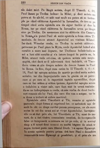 3 3 0 SCHIŢE DIN VIAŢA
ale Asiei micî. Pe lângă acâsta, după II Timoth. 4, 20
Paul l&sase pe Trofim bolnav la M ilet; şi deci acâsta nu
putea sâ fie alt-fel, cn atât mal mult nu putea să se întâm­
ple pe când călătorea Apostolul la Ierusalim, de <5re-ce pe
timpul când scria epistola era de sigur închis şi dus la
Roma, Iar pe când călătorea la Ierusalim avea pe lângă
sine pe Trofim. De asemenea nici în călătoria din Cesarea
la Roma*n’a putut Paul să scrie epistola a doua cătra Ti­
motheiu, de 6re-ce atunci Apostolul nu visitase Miletul.
Iar dacă Wieseler crede, ca Trofim în acâstă călătorie,
petrecuse pe Paul pănă la Myra, unde Apostolul luând altă
corabie a mers mal departe, Iar Trofimus bolnăvindu-se
aci a luat altă corabie şi s’a întors înapoi în patria sa, la
Milet, atunci vede orl-cine, că ipoteza acâsta este meşte­
şugită, căci dacă ar fi adevărată iâră îndoială, că Timo­
theiu urma să ştie despre acâsta de 6re-ce fusese la Paul
în Roma. In fine, după cum cetim în II Timoth. 4, 6—8,
18, Paul îşi aştepta m0rtea de martir pe când scria acâstă
scris0re, Iar din împrejurările care le găsim că să petre­
cuse şi pe care ni Ie raportâză taptele apostolilor, după
care sâ fac atâtea şi atâtea ipoteze, Apostolul aştepta acum
o îndulcire a vieţel sale, care fapt mal în urmă realisân-
du-se ne îndreptăţeşte a crede, că este vorba de două închi­
sori romane ale Iul Paul, din care din una a scăpat, Iar în
a doua a trebuit să sufere martirul.
Epistolele cătra Timotheiii şi Tit, numite şi epistole
pastorale, după forma şi cuprinsul lor, se asâmănă aşa de
mult în cât cu drept cuvânt putem presupune, că ele sunt
scrise în cel din urmă ani al vieţel Apostolului. învăţătu­
rile ce să datt prin ele, lui Timotheiu şi Tit, sunt de na­
tură, de a feri tânăra comunitate creştină, de învăţăturile
false ce începuseră a cutreera oe ici pe colo, şi in acelaşi
timp a fi aceşti doul ucenici cu multă băgare de sâmă a-
supra turmei peste care Cântul Duch 'l-a aşezat Episcopi.
In aceste epistole pentru prima 0ră face Paul o deosebire
remarcabilă între Episcopi şi presbiterl, şi el prin ele nu
 