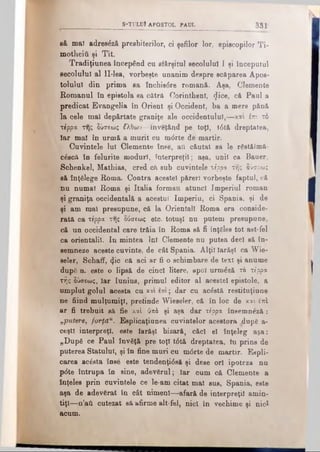 S -T U L U Î A P O STO L PAUL 3 3 1
să mal adresâzfi presbiterilor, ci şefilor lor, episcopilor Ti-
motheiii şi Tit.
Tradiţiunea începând cu sfârşitul secolului I şi începutul
secolului al ll-lea, vorbeşte unanim despre scăparea Apos·
toiului din prima sa Închis6re romană. Aşa, Clemente
Romanul În epistola sa cătră Corinthenl, <Jice, că Paul a
predicat Evangelia în Orient şi Occident, ba a mers pănă
la cele mal dep&rtate graniţe ale occidentului,—και im. τό
τέρρα της δύσεως Ιλθων—inveţând pe toţi, t6tă dreptatea,
Iar mal în urmă a murit cu m<5rte de martir.
Cuvintele lui Clemente înse, aii căutat sa le r&tălmă-
c£scă în felurite moduri, interpreţii; aşa, unii ca Bauer,
Schenkel, Mathias, cred că sub cuvintele τέρρα της δύσεως
să înţelege Roma. Contra acestei păreri vorbeşte faptul, că
nu numai Roma şi Italia formau atunci Imperiul roman
şi graniţa occidentală a acestui Imperiu, ci Spania, şi de
şi am mal presupune, că la Orientali Roma era conside­
rată ca τέρρα της δύσεως etc. totuşi nu putem presupune,
că un occidental care trăia în Roma să fi înţSles tot ast-fel
ca orientalii. In mintea Ini Clemente nu putea deci să în­
semneze aceste cuvinte, de cât Spania. Alţii Iarăşi ca Wie­
seler, Schaff, φο că aci ar fi o schimbare de text şi anume
după n. este o lipsă de cinci litere, apoi urm£ză το τέρρα
τής δύσεως, Iar Iunius, primul editor al aceetel epistole, a
umplut golul acesta cu και επί; dar cu acostă restituţinne
ne fiind mulţumiţi, pretinde Wieseler, că în loc de καί iui
ar fi trebuit să fie καί ύπέ şi aşa dar τέρρα însemneză :
„putere, forţă11. Eeplicaţiunea cuvintelor acestora .dupg a-
ceştl interpreţi, este Iarăşi bizară, căci el înţeleg aşa:
„După ce Paul învăţă pre top t<5tă dreptatea, tu prins de
puterea Statului, şi în fine muri cu m0rte de martir. Expli­
carea ac6sta înse este tendenţi<5să şi dese ori ipoteza nu
p6te întrupa în sine, adevSrul; Iar cum că Clemente a
înţeles prin cuvintele ce le-am citat mal sus, Spania, este
aşa de adevărat în cât nimeni—afară de interpreţi! amin­
tiţi—n’aâ cutezat să afirme alt-fel, nici în vechime şi nici
acum.
 