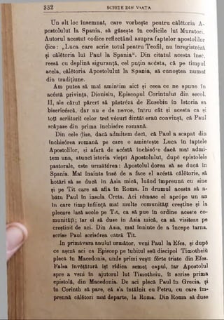 U n alt loc însemnat, care vorbeşte pentru călătoria A-
postoluluî la Spania, să găseşte în codicile Iul Muratori.
Autorul acestui codice reflectând asupra faptelor apostolilor
4ice: „Luca care scrie totul peutru Teofil, nu înregistrezi
şi călătoria lui Paul la Spaniau. Din citatul acesta însă,
reesă cu deplină siguranţă, cel puţin acăsta, că pe timpul
acela, călătoria Apostolului la Spania, să cunoştea numai
din tradiţiune.
Am putea să mai amintim aici şi ceea ce ne spune în
acăstă privinţă, Dionisiu, Episcopul Corintului din secol.
II, ale cărui păreri să păstrăză de Eusebin în Istoria sa
bisericăscă, dar nu e de nevoe, întru cât şi acesta ca şi
toţi scriitorii celor trei văcuri dintâi eraii convinşi, că Paul
scăpase din prima închis0re romană.
Din cele dise, dacă admitem deci, că Paul a scapat din
închistSrea romană pe care o aminteşte Luca în laptele
Apostolilor, şi afară de acăstă închis0re dacă mal admi­
tem una, atunci istoria vieţel Apostolului, după epistolele
pastorale, este următ6rea: Apostolul dorea să se ducă în
Spania. Mal înainte însă de a face el acăstă călătorie, să
hotărî să se ducă în Asia mică, luând împreună cu sine
şi pe T it care aă afla în Roma. In drumul acesta să a-
bătu Paul în insula. Creta. Aci rămase el apr<5pe un an
în care timp înfiinţă mal multe comunităţi creştine şi la
plecare lasă acolo pe Tit, ca să pue în ordine aceste co­
munităţi; Iar el să duse în Asia mică, ca să visiteze pe
creştinii de aci. Din Asia, mal înainte de a începe lama,
acriae Paul scris0rea cătră Tit.
In primăvara anului următor, veni Paul la Efes, şi după
ce aşeză aci ca Episcop pe iubitul şeii discipol Timotheiîi
plecă în Macedonia, unde primi veşti f<6rte triste din Efes.
Falsa învăţătură îşi rîdica semeţ capul, Iar Apostolul
spre a veni în ajutorul lui Timotheiu, îl scrise prima
epistolă, din Macedonia. De aci plecă Paul în Grecia, şi
în Corinth să pare, că s’a întâlnit cu Petru, cu care îm­
preună călători mal departe, la Roma. Din Roma să duse
3 8 2 S C H IT E D IM V i a t a
 