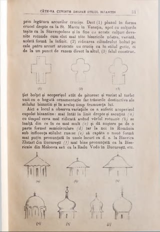 CÂTE-VA CUVINTE DESPRE STILUL BIZANTIN
prin legătura arcurilor crucişe- Deci (1) planul în forma
cruce! drepte ca la St. Marcu în Veneţia, apoi cu colţurile
teşite ca la Stavropoleos şi în fine cu aceste colţuri deve­
nite rotunde cum sînt mal t6te bisericile n<5stre, variată,
acostă formă la infinit, (2) ridicarea cilindrului boitei pe
cele patru arcuri aruncate uu cruciş ca în stilul gotic, ci
de la un punct de razem direct la altul, (3) felul construc.
ţiel bolţel şi acoperişul atât de pitoresc şi variat al turlei
unit cu o bogată ornamentaţie fac trăsurile destinctive ale
stilului bizantin şi în acelaş tim p frum useţa lui.
A id e locul a observa variaţiile ce a suferit acoperişul
cupolei bizantine: mal întăi în linii drepte şi ascuţită (a)
cu tim pul ceva mal ridicată având vârful rotunzii (b) se
înalţă din ce în ce mal m ult (c) şi dă naştere pe de o
parte formei semicirculare (d) Iar la noi în Rom ânia
sub influenţa stilului rusesc (e) să capătă o nouă formă
mal puţin pronunţată în unele locuri ca d. e. la Biserica
Zlătari din Bucureşti (f) mal bine pronunţată ca la Bise-
ricele din Moîoova sail ca la Radu Vodă în Bucureşti, etc.
L—
J
i i N
 