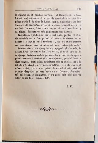 la Spania ca să predice cuvântul lui DumneiţetL Şederea
lui aci ΐηβδ eă crede că a fost de scurtă durată, căci fiind
prins curând fu adus la Roma, înapoi, unde după un timp
6re-care de închis6re scrise el a doua epistolă cătră Ti­
motheiu în care, între altele spune că va fi sacrificat, şi
că timpul despărţirel sale pământeşti este aprdpe.
întristarea Apostolului era şi mal mare, pentru că chiar
de ucenicii s€I a fost părăsit, şi acostă întristare nu să
sfieşte a o spune lui Timotheiu: „Voi toţi m’aţl părăsit,
nu este nimeni care să aline cel puţin suferinţele mele“.
In cele din urmă ajungându-şl apogeul gloriei sale, în
răspândirea cuvântului Iul Dumnedeii, şi fiind apr<5pe de
a ajunge înaintea aceluia pe care l’a propoveduit, spre a
primi cununa dreptăţel şi a recompensei, privind încă o
dată înapoi, peste sfera activităţel sale apostolice timp de
30 de ani, strigă cu cuvintele următ<5re: „Lupta cea bună
m’am luptat, credinţa am păzit, de acum îmi este păstrată
cununa dreptăţel pe care ’mî-o va da Domnul, Judecăto­
rul cel drept, în ^iua aceea, şi nu numai mie, ci şi tuturor
celor ce aii Iubit venirea Iul“.
si c.
- V ~ S -TC LU Î A PO STO L PAUL 333
 