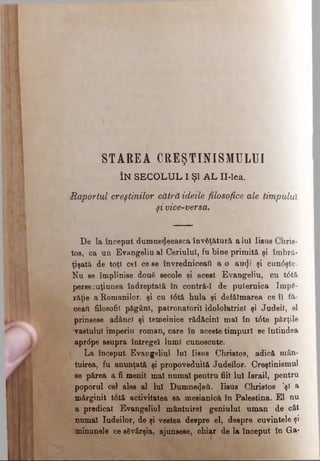 STA REA CREŞTINISMULUI
ÎN S E C O L U L I Şl A L II-lea.
iRaportul creştinilor cătră ideile filosofice ale timpului
şi vice'-bersa.
De la început dumnedeeasca învăţătură a lu! Iisus Chris­
tos, ca un Evangeliu al Ceriului, fu bine primită şi îmbră­
ţişată de toţi cei ce se învredniceaţi a o au^i şi cun<5şte.
Nu se împlinise două secole şi acest Evangeliu, cu t6tă
perseeuţiunea îndreptată în contră-I de puternica împă­
răţie a Romanilor, şi cu t6tă hula şi defăimarea ce îl fă­
ceai! filosofii păgâni, paironatoril idololatrieî şi Judeil, el
prinsese adânci şi temeinice rădăcini mal în t<5te părţile
vastului imperiu roman, care în aceste timpuri se întindea
aprdpe asupra întregel lumi cunoscute.
La început Evangeliul Iul Iisus Christos, adică mân­
tuirea, fu anunţată şi propoveduită Judeilor. Creştinismul
se părea a fi menit mal numai pentru fiii lui Israii, pentru
poporul cel ales al Iul Dumnezeii. Iisus Christos ’şi a
mărginit t6tă activitatea sa mesianică în Palestina. El nu
a predicat Evangeliul mântuire! geniului uman de cât
numai Iudeilor, de şi vestea despre el, despre cuvintele şi
minunele ce săvârşia, ajunsese, chiar de la început în Ga-
 