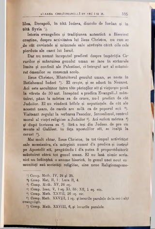 b T A ΚΕΑ C REŞTIN ISM U LU I i n SEC I S I 11. 335
lilea, Decapoli, în t<5tă Iudeea, dincolo de Iordan şi în
t6t& Syria *}.
Istoria evăugelică şi tradiţiunea autentică a Bisericeî
creştine, despre activitatea lui Iisuş Christos, nu cun. sc
^ e cât cuvintele şi minunele sale săvârşite cătră oile cele
pierdute ale casei Iul Israil.
Dar nu numai începutul predice! despre împărăţia Ce*
rurilor şi mântuirea genului uman se face în strâmtele
limite şi confinil ale Palestinei, ci întregul act al mântui­
re! dmenilor se consumă acolo.
Iisus Christos, Mântuitorul genului uman, se naşte în
Betlehemul Iudee! a). El creşte, şi se educă în Nazaret.
Aci este ascultător întru t6te părinţilor săi şi vieţueşte pănă
la vârsta de 30 ani. Incepănd a predica Evangeliul mân­
tuire!, pănă la m<5rtea sa de cruce, nu-1 predică de cât
Judeilor. El nu vindecă bdlele şi neputinţele, de cât ale
acestui neam, de carele are milă ca de poporul seti *).
Visitează regulat la serbarea Pascelor, Ierusalimul, centrul
moral al vieţel religi<5se a Judeilor 4). Aci suferă m<5rtea 6)
şi după învierea sa e), fără a Ieşi din Judeea, de pre un
munte ăl Galilee!, în faţa apostolilor săi, se înalţă la
ceruri 7).
Mal mult chiar, Iisus Christos, în tot timpul activităţel
sale messianice, s’a mărginit numai d’a predica şi instrui
pe Apostolii săi, pregătindu I d’a putea fi propovăduitorii
mântuirel cătră tot genul uman. El nu lasă nimic scrisj
nici nu înfiinţăză o anume biserică, în genul unei noul co ■
munităţ! sail societăţi religi<5se, eine neue Religionsgeme-
, λ) Comp. Math. IV, 24 şi 25.
*) Comp. Mat. II, 1; Luca Π, 4.
*) Comp. Mali. XV, 24 sq.
 4) Comp. loan, V, 1 sq. XI, 55; ΧΠ, 1 sq. etc.
' 6) Comp. Math. XXVII, 26 sq. etc.
e) Comp. Math. XXVIII, 1 sq. şilocurile paralele de la ceî-l-alţî
evangeliştl.
|î Comp. Math. XXVIII, 6, şi locurile paralele.
 
