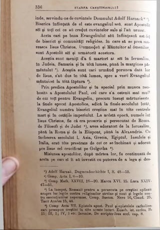 3 3 6 S T a K F A CK K ŞTIN i SM Ul L'I
înde, servindu-ne de cuvintele Domnului Adolf Harnack“ *),
Biserica înfiinţată de el este evangeliul seâ, sunt Apostolii
săi şi toţi cel ce ati crezut cuvintelor sale şi l’ail urmat.
Acela cari pe baza Evangeliulul săti înfiinţează ast fel
de biserici şi comunităţi religidse, în care să se prea mă.
reasca Iisus Christos, Dumne4eâ şi Mântuitor al 0menilor
sunt Apostolii să! şi următorii acestora.
Aceştia sunt meniţi d’a fi martori ai săi în Ierusalim,
în Judeia, Samaria şi în t0tă lumea, pănă la marginea pă­
mântului a). Aceştia sunt cari urmând porunca dată lor
de Iisus, s aii dus în t<5tă lumea, spre a vesti Evangeliul
mântuire! la t0tă făptura *).
Prin predica Apostolilor şi în special prin munca neo­
bosit* a Apostolului Paul, cel care s’a ostenit mal mul*
de cât toţi pentru Evangeliu, precum însuşi mărturiseşte,
la finele epocel Apostolice, adică la finele secolului Intăl,
Evangeliul număra biserici creştine mal în t6te centrele
mari şi în cetăţile imperiului. La acostă epocă, numele Iul
Iisus Christos, fie că era proscris şi persecutat de Roma,
de Filosofi şi de Judel 4), avea adoratori de la Ierusalim,
pănă la Roma şi de la Eliepont, pănă la Alexandria. Cu
încheerea secolului I, Asia, Grecia, Egiptul, Insulele şi
Italia, erail t0te presărate de cel ce se închinaţi şi adorau
pre Iisus cel crucificat pe G-olgotha B).
Misiunea apostolilor, după m6rtea lor, fa continuată de
acela ţ>e cari el îl aU investit cu puterea de a lega şi dee-
x) Adolf Harnak, Dogmendeschichte I, S. 48—55.
*) Comp. Acta I, 8—10.
») Comp. Math. XXVIII, 18—20. Marcu XVI. 15. Luca XXIV.
47—61.
*) La început, Romanii pentru a persecuta pe creştini aplicau
asupra lor,legile contra religiunilor streine şi noul şi legele con­
tra aeociaţiunilor nepermise. Comp. Sueton. Nero 16, Claud. 25,
Tacit Anales 15, 44.
*) Comp* Acta VII. Epistola apost. Paul şi epistolele catholics»
cari presupun creştini în t0te aceste locnrl. Euseb. ist. eccles. II»
15; III, 1; IV, 1 etc. leronim. De scriptoribus eccl. cap. 8.
 