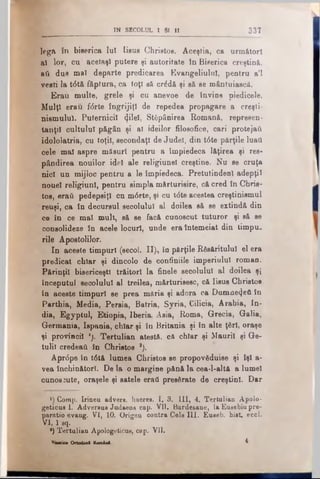 IN SECOLUL 1 Si II 3 3 7
l e g a î n biserica Iul I is u s C h r is to s . Aceştia, ca u r m ă t o r i
al lor, cu acelaşi p u t e r e şi a u t o r i t a t etn B is e r ic a c r e ş tin ă ,
ati dus mal d e p a r t e p r e d i c a r e a E v a n g e l i u l u l , p e n t r ua’l
vesti la t6tă făptura, c a t o ţ i s ă c r £ d ă şi s ă s e m â n t u ia s c ă .
Erau multe, grele şi cu anevoe de Învins piedicele.
Mulţi erau f<5rte îngrijiţi de repedea propagare a creşti­
nismului. Puternicii (jilel, Stăpânirea Romană, represen·
tanţil cultului păgân şi al ideilor filosofice, cari protejat!
idololatria, cu toţii, secondaţi de Judel, din t6te părţile luaţi
cele mal aspre măsuri pentru a împiedeca lăţirea şi răs­
pândirea nouilor idol ale religiunel creştine. Nu se cruţa
nici un mijloc pentru a le împiedeca. Pretutindeni adepţii
nouel religiunl, pentru simpla mărturisire, că cred în Chris­
tos, eraţi pedepsiţi cn m6rte, şi cu t<5teacestea creştinismul
reuşi, ca în decursul secolului al doilea să se extindă din
ce în ce mal mult, să se facă cunoscut tuturor şi să se
consolideze în acele locuri, unde era întemeiat din timpu­
rile Apostolilor.
In aceste timpuri (secol. II), în părţile Răsăritului el era
predioat chiar şi dincolo de confiniile imperiului roman.
Părinţii bisericeşti trăitori la finele secolului al doilea şi
începutul secolului al treilea, mărturisesc, că Iisus Christos
în aceste timpuri se prea măria şi adora ca Dnmne^eA în
Parthia, Media, Persia, Batria, Syria, Cilicia, Arabia, In­
dia, Egyptul, Etiopia, Iberia, Asia, Roma, Grecia, Galia,
Germania, Ispania, chiar şi în Britania şi în alte ţări, oraşe
şi provinoil ’). Tertulian atestă, că chiar şi Maurii şi Ge-
tulil credeaţi în Christos *).
Apr<5pe în t6tă lumea Christos se propovădnise şi îşi a-
vea închinători. De la o margine pănă la cea-l-altă a lumel
cunoscute, oraşele şi satele eraţi presărate de creştini. Dar
H Comp. Irineu advers, haeres. I, 3. III, 4. Tertulian Apolo-
geticus 1. Adversus Judaeos cap. VII. Bardesane, la Eusebiu pre-
paratio evang. VI, 10. Origea contra Cels UI. Euseb. hist, eccl.
VI, 1 sq.
·) Tertulian Apologeticus, cap. VII.
BiHritt Ortodoxl Korninl. ^
 