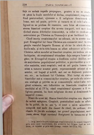 faţă ou ac£stă repede propagare, pentru a nu se crede I
că pănă la finele secolului al doilea, creştinismul, respândit
fiind pretutindeni, ajunsese a fi religiune dominantă îQl
lume, sad cel puţin, privită şi 1rataiâ ca şi cele-l-alte re-1
ligiunl oe se profesa de omenire, este bine să examinăm, I
starea bisericeî creştine din aceste timpuri, eaâ mei binel
(JicSnd starea diferitelor comunităţi, a celor ce credeau şa I
mărturisiau pe Christos ca Dumnezeu şi se închinau lui,
Când istoria creştinismului ne afirmă, că în aceste tim-1
puri Evangeliul Iul Iisus Christos era cunoscut ma I în t6te
părţile vastului Imperiu Roman şi chiar In afaiă de con-
finiile sale, şi că în t6tă lumea se aflaţi adoiatorl al lu) Iisu
Christos, adică membri ti bisericeî creştine, nu trebue să ne I
închipuim, că creştinismul triumfase deja asupra lumel pă- I
gftne, că Evangeliul reuşise a desfiinţa cultul idolilor, sail I
că majoritatea populaţiunei politiilor, a provinciilor şi a ţă­
rilor amintite, eraţi creştinii; sad că cel puţin lumea cea
al6sâ a tuturor acestor părţi, representanţil ştiinţei şi ai
artelor, cel bogaţi şi nobili, sad cel ce deţineaţi puterea
etc. eto, se închinaţi Iul Christos. Nici Iarăşi că starea |
bisericilor sad a comunităţilor creştine, pe unde ele existau
era analogă şi privită ca şi oomunităţile celor-l-alte reli­
gion! existente, sau înfloritâre ca bisericele creştine ale
secolului al al IV-le, când creştinismul ajunsese a fi re.
ligiune permisă, ba încă religiune de stat şi dominantă în
imperiul roman.
Nimic de acest fel. Starea bisericilor creştine era departe
de ac&tă aşteptare. Creştinii, pretutindeni unde se aflai,
fie în politii, fie în eate '), el eraţi o mică minoritate,
compusă mal mult din dmenl de rând, de ordinar, din
clasele de jos ale societăţel, Iar grosul populaţiunei, mul*
ţimea, zăcea, după cuvântul Scripture! în întunerec şi ÎQ
3 3 8 s t a r v a c k k s t i n s M u i r l
’) De fi datele despre existenţa creştinismului, în aceste timpuri,
prin sate, sunt insuficiente, din scrierile lui Origen însă se con­
stata, că existau fi prin sate (comp. contra lui Cele. III).
 