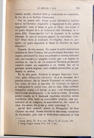 IN SECOLUL I Şl Π 3 3 9
umbra morţel, adorând idolii şi închinându-se creaturilor,
în loc jde a se închina Creatorului.
I)ar nu numai atât. Aceşti puţini adoratori şi închină­
tori al Iul Christos, răspândiţi şi împrăştiaţi în t<5te părţile
imperiului, erau el lăsaţi în pace şi liberi, sati aveaţi el
cel puţin dreptul de a se închina în t6tă libertatea, la lu­
mina φΐθϊ, Dumnezeului lor? Se bucuraţi el de acelaşi
libertate de care se bucuraţi păgânii în exercitarea cultu.
lui ? Erau ideile şi credinţele lor religirfse, dacă nu pro­
tejate, cel puţin respectate şi lăsate în libertate de legile
Statului ?
Departe de t6te acestea. Nu numai la au^ul mărturisire!
credinţei în Iisus Christos, dar pentru simpla denunţare că e
creştin, adoratorul lnl Iisus, era pedepsitcu m6rtea, îndurând
cele mal neauzite şi cumplite torturi, spre a se lepăda de
credinţa sa. Aşa în cât nu numai că libertatea profesiunel
cultului creştin, era nepermisă şi ne Iertată, dar cel ce
profesaţi acăstă religiune eraâ urmăriţi pretutindeni şi pe­
depsiţi cu mdrtea.
Pe de altă parte. Fiind-că la început Împărăţia Ceru­
rilor, adică Evangeliul mântuirel, de şi se anunţase de o
potrivă tuturor, dar în deosebi îl primiati cet s&radi, popo­
rul, lumea de rând. şi mal ales, cei întristaţi, cei apasaţt
fi nedreptăţiţi în acostă lume, cari cu toţii, după cuvântul
evangeliel urmaţi a fi fericiţi, şi, prin o rea interpretare a
unor cuvinte ale Domnului l), de mulţi se credea, că numai
pentru acşetia ar fi destinată împărăţia cerurilor, acăsta
contribuise i6rte mult ca comunităţile creştine, mal pre­
tutindeni să se compună, în majoritatea lor, din 0menl de
rând, din săraci, din proşti şi chiar neînvăţaţi *).
Ast-fel fiind creştinii, pentru el, Evangeliul Iul Iisns
Christos era totul. Acesta oferindu-le adevărata cunoştinţă
de Dumnezeii, prin care el dobândeaţi mântuirea şi viaţa
’) Comp. Math. XI, 16 gi urm. Marcu X, 21 şi urm. ect.
*) Compv Origen coutra Cela. III, 7 etc.
 