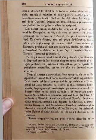 eteraft, el aflaţi în el tot ce le trebuia pentru viaţa lor so’I
cială, morală şi religi0să şi cbîar pentru desăvârşita lo ri
desvoltare intelectuală; fiind că, în t6tă viaţa lor voind a l
trăi după Cuvântul Domnului, t<Stă edificarea şi satisface-1
rea pietăţel lor religi6se o aflaţi în scriptură.
Din acostă causă, credinţa lor era, că el puteau aflai
totul în Evangeliu, adică, atât ceea ce trebue să creda I
(credinţa), cât şi ceea ce trebue să ştie şi să cun6scă (şti-1
inţa). Et aveaţi dispreţ, eati cel puţin indiferenţă, ’cătră I
orî-ce ştiinţă şi cunoştinţl umane, cătră orl-ce scriere şi I
literatură profană şi mal ales cătră cea clasică, pe care nu I
o deosebeaţi de idololatrie. Acest fapt îl constată Tatian, I
Hermia, Tertulian şi Irineu ,).
Pe lângă acâstă causă internă s’ar putea tŞ.ice, indiferenţa I
şi dispreţul creştinilor acestor timpuri cătră filosofic şi şti­
inţele profane, era justificată întru cât-va, pe de oparte de
tradiţiunea apostolică, Iar pe de alta de <5re-cari cause
externe.
Creştinii acestor timpuri fiind f6rte apropiaţi de timpurile
Apostolilor, aveaţi încă f<5rte recente cuvintele Apostolului
Paul, caiele cel întfil comparând în epistolele sale Evan·
geliul Iul Iisus Christos cu ştiinţa şi înţelepciunea lumel
aceştia, despreţueşte şi nesocoteşte pe acăsta din urmă ’).
Pentru acâsta el nu voiati să vadă şi să recun<5scă nimic
comun între Athena şiIerusalim, sau mal bine <Jis între A-
cademie şi Biserică. A cultiva ştiinţa şi filosofia, după cre­
dinţa multora, însemna a se depărta de Christos, a trans­
forma Evangeliul săti în sistemele filosofice existente şi a
deveni următor al Stoicilor, al lui Platon, al Iul Aristotel,
chiar Epicur şi altor filosofi, în loc de a fi discipol al lui
Christos.
Teama creştinilor, ca nu prin studiul filosofici să se
’) Comp. Tatian Oratio ad Graecos 19. Hermiae Gentilium phi-
losophornm irisio. Tertulian. De prescriptioaibus haer. VII. De
anima ,11. Irineu. Adv. haeres. II, 14 etc.
*) Comp. I Corint. I—IV.
3 4 0 S T A R 0 A C R E Ş T IN lS M O L fi
 