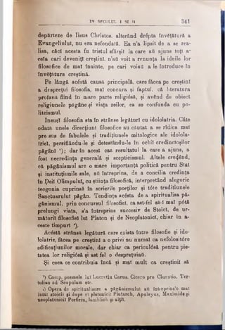 IN SECOLUL I SI II 341
depărteze de Iisus Christos, alterând drăpta învăţătură, a
Evangeliulul, nu era nefondată. Ea n’a lipsit de a se rea­
lise, căci acesta fu tristul sfârşit la care ati ajuns toţi a~
cela cari deveniţi creştini, n’aâ voit a renunţa la ideile lor
filosofice de mal înainte, pe cari voiatl a le introduce în
învăţătura creştină.
Pe lângă acăstă causă principală, care făcea pe creştini
a despreţul filosofia, mal concura şi faptul, că literatura
profană fiind în mare parte religtâsă, şi având de obiect
religiunele păgâne şi viaţa zeilor, ea se confunda cn po-
liteismul.
însuşi filosofia sta în strânse legături cu idololatria. Câte
odată unele direcţiuni filosofice au căutat a se ridica mal
pre sus de fabulele şi tradiţiunele mitologice ale idolola­
triel, persiflândule şi detestându-le în ochii credincioşilor
păgâni x) ; dar în acest caz resultatul la care a ajuns, a
fost necredinţa generală şi scepticismul. Altele creând,
că pfigânismul are o mare importanţă politică pentru Stat
şi instituţiunile sale, aii întreprins, de a concilia credinţa
în ţ>eil Olimpulul, cu ştiinţa filosofică, interpretând alegoric
teogonia cuprinsă în scrierile poeţilor şi t6te traditiunele
Sanctuarului păgân. Tendinţa acăsta de a spiritualisa pă-
gânismul, prin concursul filosofiel, ca ast-fel să·! mal p0tă
prelungi viaţa, s’a întreprins succesiv de Stoici, de ur­
mătorii filosofiel Iul Platon şi de Neoplatonici, chiar în a-
ceste timpuri a).
Acăstă strânsă legătură care exista între filosofic şi ido-
lolatrie, făcea pe creştini a o privi nu numai ca nefolositâre
edificaţiunilor morale, dar chiar ca pericul6s& pentru pie­
tatea lor religi6s& şi ast fel o despreţuiafi.
Şi ceea ce contribuia încă şi mal mult ca creştinii să
' ’) Comp. poemele lui Lucretiu Caras. Cicero pro Cluentio. Ter-
tulian ad Scapulam etc.
1) Opera de spiritualieare a pSgâaiemuIuI au întieprins’o mal
îotăl scoicii gi dupe el platonicii Plutarch, Apuleyus, Maximide şi
neoplatonicii Porfiriu, Iamblich şi alţii.
 