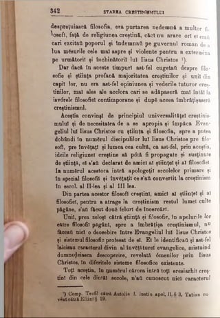 3 4 2 STAR1A CRBSTINlBMULUl
despreţuiască filoeofia, era purtarea nedemnă a multor fi.
^osofl, faţă de religiunea creştină, căci nu arare ori el erati
cari excitati poporul şi Îndemnaţi pe guvernul roman de a
lua măsurile cele mal aspre şi violente pentru a extermina
pe următorii şi închinătorii Iul Iisus Christos ').
Dar dacă în aceste timpuri ast-fel cugetat! despre filo*
sofie şi ştiinţa profană majoritatea creştinilor şi unii din
capii lor, nu era ast-fel opiniunea şi vederile tuturor creş­
tinilor, mal ales ale acelora cari se adăpaseră mal înt&l la
isvdrele filosofici contimporane şi după aceea îmbrăţişaseră
creştinismul.
Aceştia convinşi de principiul universalităţe! creştinis­
mului şi de necesitatea de a se apropia şi împăca Evan­
geliul Iul Iisus Christos cu ştiinţa şi filoeofia, spre a putea
dobândi in numărul discipulilor Iul Iisus Christos pre filo­
sofi, pre învăţaţi şi lumea cea cultă, ca ast-fel, prin aceştia,
ideile religiunel creştine să p<5tă fi propagate şi susţinute
de ştiinţă, el &’ati declarat de amici al ştiinţei şi al filosofiel.
Ia numărul acestora intră apologeţii secolelor primare şi
in special filosofii şi învăţaţii ce s’aA convertit la creştinism
în secol, al Π -lea şi al III lea.
Din partea acestor filosofi creştini, amici al ştiinţei şi al
filosofiel, pentru a atrage la creştinism restul lumel culte
păgâne, s’atl făcut două feluri de încercări.
Unii, prea zeloşi cătră ştiinţă şi filosofie, în apelurile lor
către filosofii păgâni, spre a îmbrăţişa creştinismul, nu
făceaţi nici o deosebire între Evangeliul lui Iisus Christos
şi sistemul filosofic profesat de el. Ei le identificaţi şi ast-fel
laicisau caracterul divin al învăţăturel evangelice, mistuind
dumnezeiasca descoperire, revelată 6menilor prin Iisus
Christos, în diferitele sisteme filosofice existente.
Toţi aceştia, în iţnmărul cărora intră toţi eresiarhil creş­
tini din cele dintăl secole, n’ati ounoscut nici caracterul
’) Comp. Teofil cătră Autolie I. Iustin apoi. II. 8 3. Tatian cu-
ventcătrăElHnî§ 19.
 